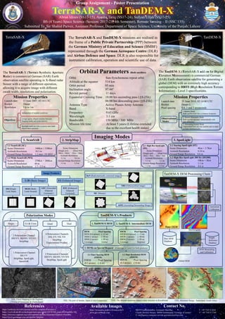 Imaging Modes
Abran Idrees (SS17-15), Ayesha Tariq (SS17-24), Sufyan Ullah (SS17-25)
BS (4 Years) Space Science (Session: 2017-21, 4th Semester), Remote Sensing – II (SSC 135)
Group Assignment - Poster Presentation
TerraSAR-X and TanDEM-X
TerraSAR-X TanDEM-XThe TerraSAR-X and TanDEM-X missions are realised in
the frame of a Public Private Partnership (PPP) between
the German Ministry of Education and Science (BMBF)
represented through the German Aerospace Centre (DLR)
and Airbus Defence and Space. DLR is also responsible for
instrument calibration, operation and scientific use of data.
The TanDEM-X (TerraSAR-X add on for Digital
Elevation Measurement) is commercial German
(SAR) Earth observation satellite for generating a
global (DEM) with an extremely high accuracy
corresponding to HRTI (High Resolution Terrain
Information) - Level 3 specifications.
The TerraSAR-X (Terrain Synthetic Aperture
Radar) is commercial German (SAR) Earth
observation satellite operating in X-Band radar
Senser with a range of different operation,
allowing it to acquire image with different
swath width, resolutions and polarisation.
Orbit Sun-Synchronous repeat orbit
Altitude at the equator 514 km
Orbit period 95 min
Inclination angle 97.44°
Revisit period 11 days
Equatorial Crossing Time 18:00 hrs ascending pass (±0.25h)
06:00 hrs descending pass (±0.25h)
Antenna Type Active Phases Array Antenna
Band X-band
Frequency 9.65 GHz
Wavelength 3.1 cm
Bandwidth 150 MHz / 300 MHz
Mission life time At least 5 years (Lifetime extended
due to the excellent health status)
Orbital Parameters (Both satellites)
Mission Properties Mission Properties
Launch date 15 June 2007, 02:14 UTC
Rocket Dnepr
Resolution Up to 1m
Launch date 21 June 2010, 02:14:00 UTC
Rocket Dnepr-1
Pixel spacing 0.4, 1 and 3 arcseconds
References Available Images
https://earth.esa.int/web/eoportal/satellite-missions/t/terrasar-x
https://www.dlr.de/dlr/en/desktopdefault.aspx/tabid-10378/566_read-426/#/gallery/345
https://directory.eoportal.org/web/eoportal/satellite-missions/t/tandem-x#sensors
https://www.geoimage.com.au/satellite/TerraSar
https://terrasar-x-archive.terrasar.com/#
www.geo-airbusds.com
Contact No.
88039 Friedrichshafen, Germany (Mailing) T: +49 7545 8 4344
Claude-Dornier-Strasse, 88090 Immenstaad, Germany (Courier) F: +49 7545 8 2768
E: intelligence-customer-service-germany@airbus.com
TSX, Flood Mapping in the England
(Towns of Gloucester & Cheltenham)
TDX, The Shunak meteorite impact crater structure in Kazakhstan TDX, Mountain Range, Sutherland, South Africa
Submitted To Sir Shahid Parvez, Assistant Professor, Department of Space Science, University of the Punjab, Lahore
1.Bistatic Mode
Both satellite look into a common footprints
2. Pursuit Monostatic Mode
Both satellite operated independently with
time difference
3. Alternating bistatic Mode
Transmitted form any one satellite and recoded
on both simultaneously
Observational
Modes
Independent of weather conditions
Unique agility (Rapid switches between
imaging modes and polarizations)
Spotlight mode provides to assess man made
objects more precisely
Objectives
1. ScanSAR
1.1 ScanSAR (SC)
Scene Dimension 100Km × 150Km
Azimuth Resolution 18.5 m
Ground Range Resolution 1.2 m(at 150 MHZ )
2. StripMap 3. SpotLight
1.2 Wide ScanSAR (WS)
Scene Dimension 270Km × 200Km
Azimuth Resolution 40 m
Ground Range Resolution 1.7 - 3.3 m
Scene Dimension
(Single pol) (Dual Pol)
30Km × 50Km 15km × 50km
Azimuth Resolution
3.3 m 6.6 m
Ground Range Resolution
1.2 m 1.2 m
3.1 Staring SpotLight (ST)
Scene Dimension 4Km × 3.7Km
Azimuth Resolution 0.24 m
Ground Range Resolution 0.6 m
3.2 High Res SpotLight 300 Hz (HS300)
Scene Dimension 10Km × 5Km
Azimuth Resolution 1.1 m
Ground Range Resolution 0.6 m
3.3 High Res SpotLight
(HS)
Scene Dimension
(Single pol) (Dual Pol)
10Km × 5Km 10km × 5km
Azimuth Resolution
1.1 m 2.2 m
Ground Range Resolution
1.2 m 1.2 m
Image Products
EI (Enhanced Image)L1B (Basic Image)
GEC (Geocoded
Ellipsoid
Corrected )
MGD (Multi-
Look Ground)
SSC(Single
Look Slant)
EEC (Enhanced
Ellipsoid
Corrected)
RaN (Radiometrically corrected image)
ORI (Orthorectified image)
ADM (Ascending/Descending Merge)
MC (Mosaic)
Polarization Modes
Co & Cross
1.Polarization Channel
HH,VV
StripMap, SpotLight,
SannSAR
2 Polarization Channel
HH/VV, HH/HV, VV/HV
StripMap
4 Polarization Channels
HH, VV, VH, VH
StripMap
Experimental Product
2 Polarization Channels
HH/VV, HH/HV, VV/VH
StripMap, SpotLight
Single DualQuad
TanDEM-X DEM Processing Chain
TSX
TDX
Monostatic
Bistatic
Instrument
Calibration
Raw DEM
Database
Height
Reference
Database
DEM Mosaicking
and Calibration
Interferogram
Global DEM
TanDEM-X’s Products
3.1 Finer Spacing DEM
(FDEM)
FDEM Pixel Spacing
(0.2 arcsec) (~6 m)
DEM Pixel Spacing
DEM (0.4 arcsec) (~12 m)
DEM (1 arcsec) (~30 m)
DEM (3 arcsec) (~90 m)
Coverage Global
1. TanDEM-X DEM 2. TanDEM-X Intermediate DEM
IDEM Pixel Spacing
IDEM (0.4 arcsec) (~12 m)
IDEM (1 arcsec) (~30 m)
IDEM (3 arcsec) (~90 m)
Coverage Regional
3.2 High Resolution DEM
(HDEM)
HDEM Pixel Spacing
(0.2 arcsec) (~6 m)
3. DEMs on Special Request (Coverage is Local For both products)
TSX, The port of Sendai, Japan (Color Composite)
 