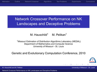 Motivation      Outline       Network Crossover     Algorithms      Test Problems   Experiments          Conclusions




                 Network Crossover Performance on NK
                  Landscapes and Deceptive Problems

                                    M. Hauschild1                M. Pelikan1
                   1 Missouri   Estimation of Distribution Algorithms Laboratory (MEDAL)
                              Department of Mathematics and Computer Science
                                       University of Missouri - St. Louis


             Genetic and Evolutionary Computation Conference, 2010



M. Hauschild and M. Pelikan                                                         University of Missouri - St. Louis
Network Crossover Performance on NK Landscapes and Deceptive Problems
 