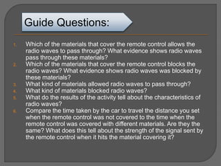 1. Which of the materials that cover the remote control allows the
radio waves to pass through? What evidence shows radio waves
pass through these materials?
2. Which of the materials that cover the remote control blocks the
radio waves? What evidence shows radio waves was blocked by
these materials?
3. What kind of materials allowed radio waves to pass through?
4. What kind of materials blocked radio waves?
5. What do the results of the activity tell about the characteristics of
radio waves?
6. Compare the time taken by the car to travel the distance you set
when the remote control was not covered to the time when the
remote control was covered with different materials. Are they the
same? What does this tell about the strength of the signal sent by
the remote control when it hits the material covering it?
Guide Questions:
 