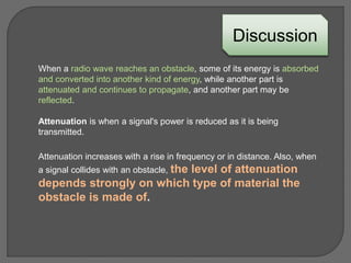 When a radio wave reaches an obstacle, some of its energy is absorbed
and converted into another kind of energy, while another part is
attenuated and continues to propagate, and another part may be
reflected.
Discussion
Attenuation is when a signal's power is reduced as it is being
transmitted.
Attenuation increases with a rise in frequency or in distance. Also, when
a signal collides with an obstacle, the level of attenuation
depends strongly on which type of material the
obstacle is made of.
 