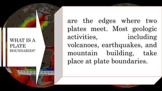 WHAT IS A
PLATE
BOUNDARIES?
are the edges where two
plates meet. Most geologic
activities, including
volcanoes, earthquakes, and
mountain building, take
place at plate boundaries.
 
