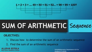 SUM OF ARITHMETIC Sequence
OBJECTIVES:
1. Discuss how to determine the sum of an arithmetic sequence
2. Find the sum of an arithmetic sequence
1 + 2 + 3 + …. 49 + 50 + 51 + 52… + 98 + 99 + 100?
• GHS●Mathematics Department ● Gr10 ●
aaadjame14.estiola
ALLEN M. ESTIOLA
Master Teacher I, GUN-OB HS, LLC Division
 