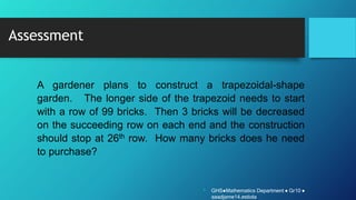 Assessment
A gardener plans to construct a trapezoidal-shape
garden. The longer side of the trapezoid needs to start
with a row of 99 bricks. Then 3 bricks will be decreased
on the succeeding row on each end and the construction
should stop at 26th row. How many bricks does he need
to purchase?
• GHS●Mathematics Department ● Gr10 ●
aaadjame14.estiola
 