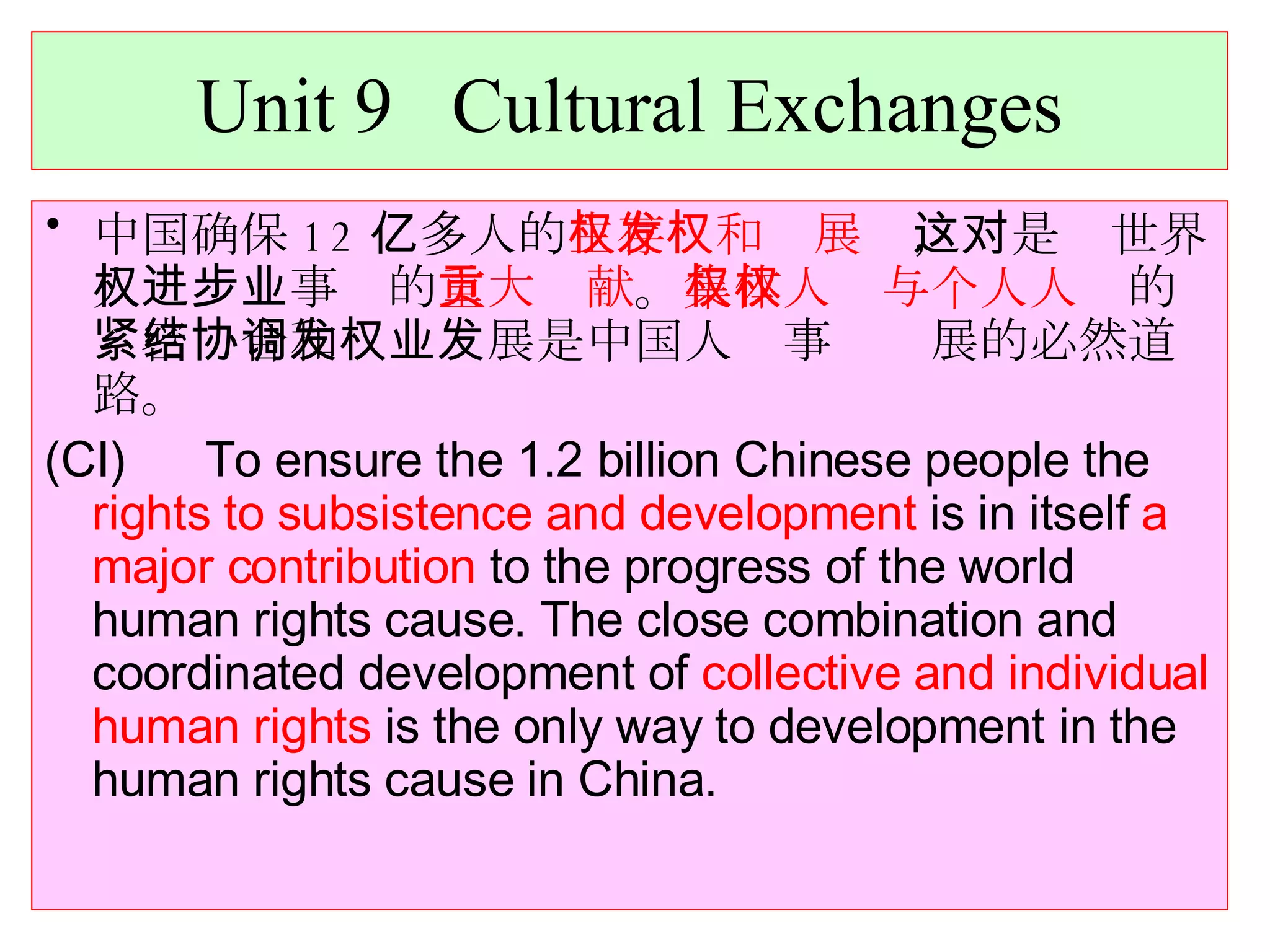 Unit 9  Cultural Exchanges 中国确保 12 亿多人的 生存权和发展权 ，这是对世界人权进步事业的 重大贡献 。 集体人权与个人人权 的紧密结合和协调发展是中国人权事业发展的必然道路。 (CI)  To ensure the 1.2 billion Chinese people the  rights to subsistence and development  is in itself  a major contribution  to the progress of the world human rights cause. The close combination and coordinated development of  collective and individual human rights  is the only way to development in the human rights cause in China. 
