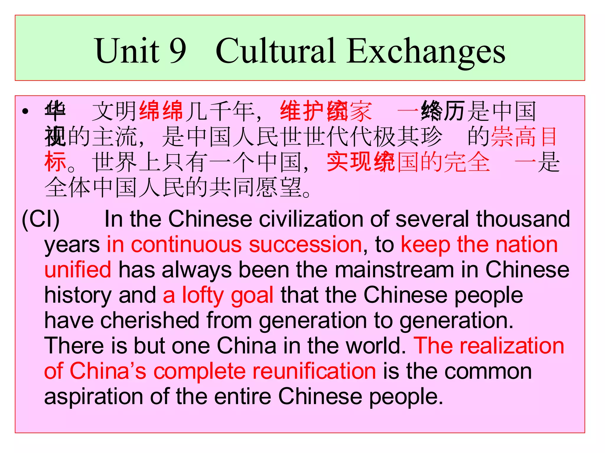 Unit 9  Cultural Exchanges 中华文明 绵绵 几千年， 维护国家统一 始终是中国历史的主流，是中国人民世世代代极其珍视的 崇高目标 。世界上只有一个中国， 实现中国的完全统一 是全体中国人民的共同愿望。 (CI)  In the Chinese civilization of several thousand years  in continuous succession , to  keep the nation unified  has always been the mainstream in Chinese history and  a lofty goal  that the Chinese people have cherished from generation to generation. There is but one China in the world.  The realization of China’s complete reunification  is the common aspiration of the entire Chinese people. 