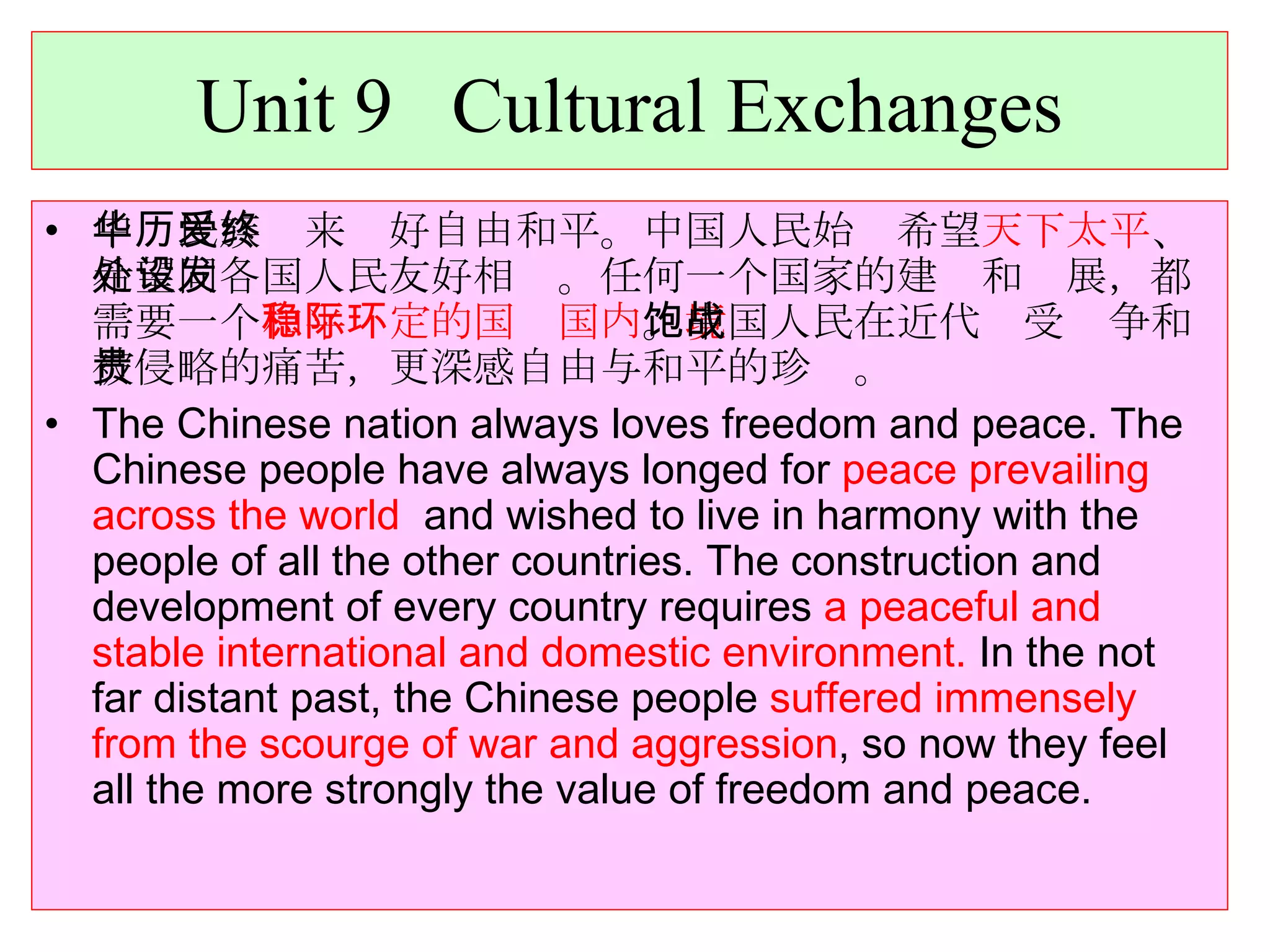 Unit 9  Cultural Exchanges 中华民族历来爱好自由和平。中国人民始终希望 天下太平 、希望同各国人民友好相处。任何一个国家的建设和发展，都需要一个 和平稳定的国际国内环境 。中国人民在近代饱受战争和被侵略的痛苦，更深感自由与和平的珍贵。 The Chinese nation always loves freedom and peace. The Chinese people have always longed for  peace prevailing across the world   and wished to live in harmony with the people of all the other countries. The construction and development of every country requires  a peaceful and stable international and domestic environment.  In the not far distant past, the Chinese people  suffered immensely from the scourge of war and aggression , so now they feel all the more strongly the value of freedom and peace. 