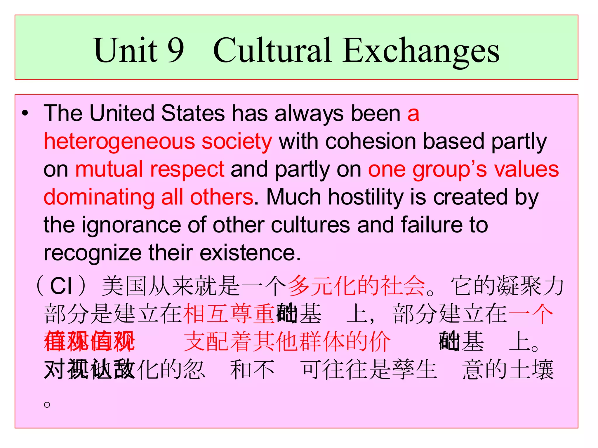 Unit 9  Cultural Exchanges The United States has always been  a heterogeneous society  with cohesion based partly on  mutual respect  and partly on  one group’s values dominating all others . Much hostility is created by the ignorance of other cultures and failure to recognize their existence. （ CI ）美国从来就是一个 多元化的社会 。它的凝聚力部分是建立在 相互尊重 的基础上，部分建立在 一个群体的价值观支配着其他群体的价值观 的基础上。对其他文化的忽视和不认可往往是孳生敌意的土壤。 