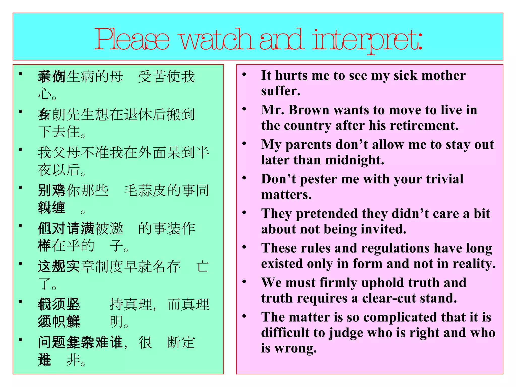 Please watch and interpret: 看到生病的母亲受苦使我伤心。  布朗先生想在退休后搬到乡下去住。  我父母不准我在外面呆到半夜以后。  别拿你那些鸡毛蒜皮的事同我纠缠。  他们对没被邀请的事装作满不在乎的样子。 这些规章制度早就名存实亡了。  我们必须坚持真理，而真理必须旗帜鲜明。  问题非常复杂，很难断定谁是谁非。  It hurts me to see my sick mother suffer.  Mr. Brown wants to move to live in the country after his retirement.  My parents don’t allow me to stay out later than midnight.  Don’t pester me with your trivial matters.  They pretended they didn’t care a bit about not being invited.  These rules and regulations have long existed only in form and not in reality. We must firmly uphold truth and truth requires a clear-cut stand.  The matter is so complicated that it is difficult to judge who is right and who is wrong.  
