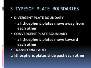 3 TYPESOF PLATE BOUNDARIES
 DIVERGENT PLATE BOUNDARY
 2 lithospheric plates move away from
each other
 CONVERGENT PLATE BOUNDARY
 2 lithospheric plates move toward
each other
 TRANSFORM FAULT
2 lithospheric plates slide past each other
 