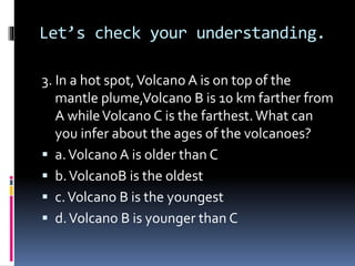 Let’s check your understanding.
3. In a hot spot,Volcano A is on top of the
mantle plume,Volcano B is 10 km farther from
A whileVolcano C is the farthest.What can
you infer about the ages of the volcanoes?
 a.Volcano A is older than C
 b.VolcanoB is the oldest
 c.Volcano B is the youngest
 d.Volcano B is younger than C
 