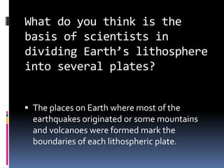 What do you think is the
basis of scientists in
dividing Earth’s lithosphere
into several plates?
 The places on Earth where most of the
earthquakes originated or some mountains
and volcanoes were formed mark the
boundaries of each lithospheric plate.
 
