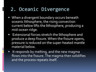 2. Oceanic Divergence
 When a divergent boundary occurs beneath
oceanic lithosphere, the rising convection
current below lifts the lithosphere, producing a
mid-ocean ridge.
 Extensional forces stretch the lithosphere and
produce a deep fissure. When the fissure opens,
pressure is reduced on the super-heated mantle
material below.
 It responds by melting, and the new magma
flows into the fissure.The magma then solidifies
and the process repeats itself.
 