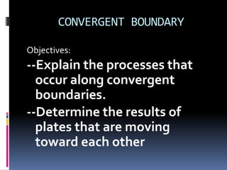 CONVERGENT BOUNDARY
Objectives:
--Explain the processes that
occur along convergent
boundaries.
--Determine the results of
plates that are moving
toward each other
 
