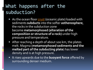 What happens after the
subduction?
 As the ocean floor crust (oceanic plate) loaded with
sediments subducts into the softer asthenosphere,
the rocks in the subduction zone
become metamorphosed (alteration of the
composition or structure of a rock) under high
pressure and temperature.
 After reaching a depth of about 100 km, the plates
melt. Magma (metamorphosed sediments and the
melted part of the subducting plate) has lower
density and is at high pressure.
 It rises upwards due to the buoyant force offered by
surrounding denser medium.
 