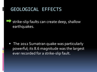 GEOLOGICAL EFFECTS
 strike-slip faults can create deep, shallow
earthquakes.
 The 2012 Sumatran quake was particularly
powerful; its 8.6 magnitude was the largest
ever recorded for a strike-slip fault.
 