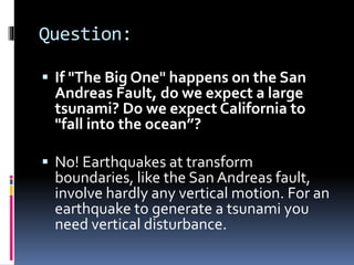 Question:
 If "The Big One" happens on the San
Andreas Fault, do we expect a large
tsunami? Do we expect California to
"fall into the ocean”?
 No! Earthquakes at transform
boundaries, like the San Andreas fault,
involve hardly any vertical motion. For an
earthquake to generate a tsunami you
need vertical disturbance.
 