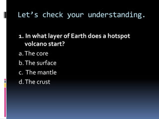 Let’s check your understanding.
1. In what layer of Earth does a hotspot
volcano start?
a.The core
b.The surface
c. The mantle
d.The crust
 