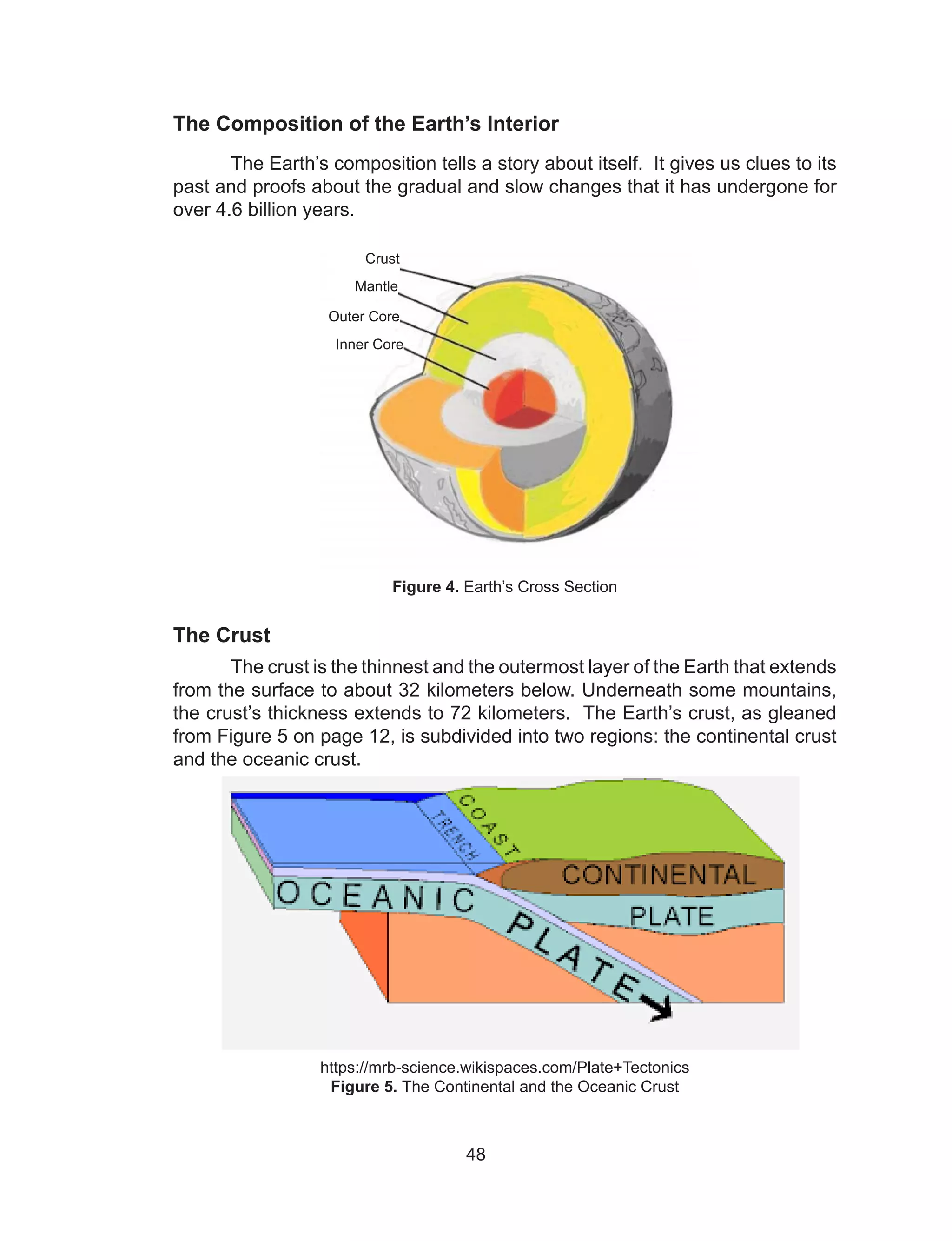 48
The Composition of the Earth’s Interior
The Earth’s composition tells a story about itself. It gives us clues to its
past and proofs about the gradual and slow changes that it has undergone for
over 4.6 billion years.
Figure 4. Earth’s Cross Section
The Crust
The crust is the thinnest and the outermost layer of the Earth that extends
from the surface to about 32 kilometers below. Underneath some mountains,
the crust’s thickness extends to 72 kilometers. The Earth’s crust, as gleaned
from Figure 5 on page 12, is subdivided into two regions: the continental crust
and the oceanic crust.
https://mrb-science.wikispaces.com/Plate+Tectonics
Figure 5. The Continental and the Oceanic Crust
Crust
Mantle
Outer Core
Inner Core
 