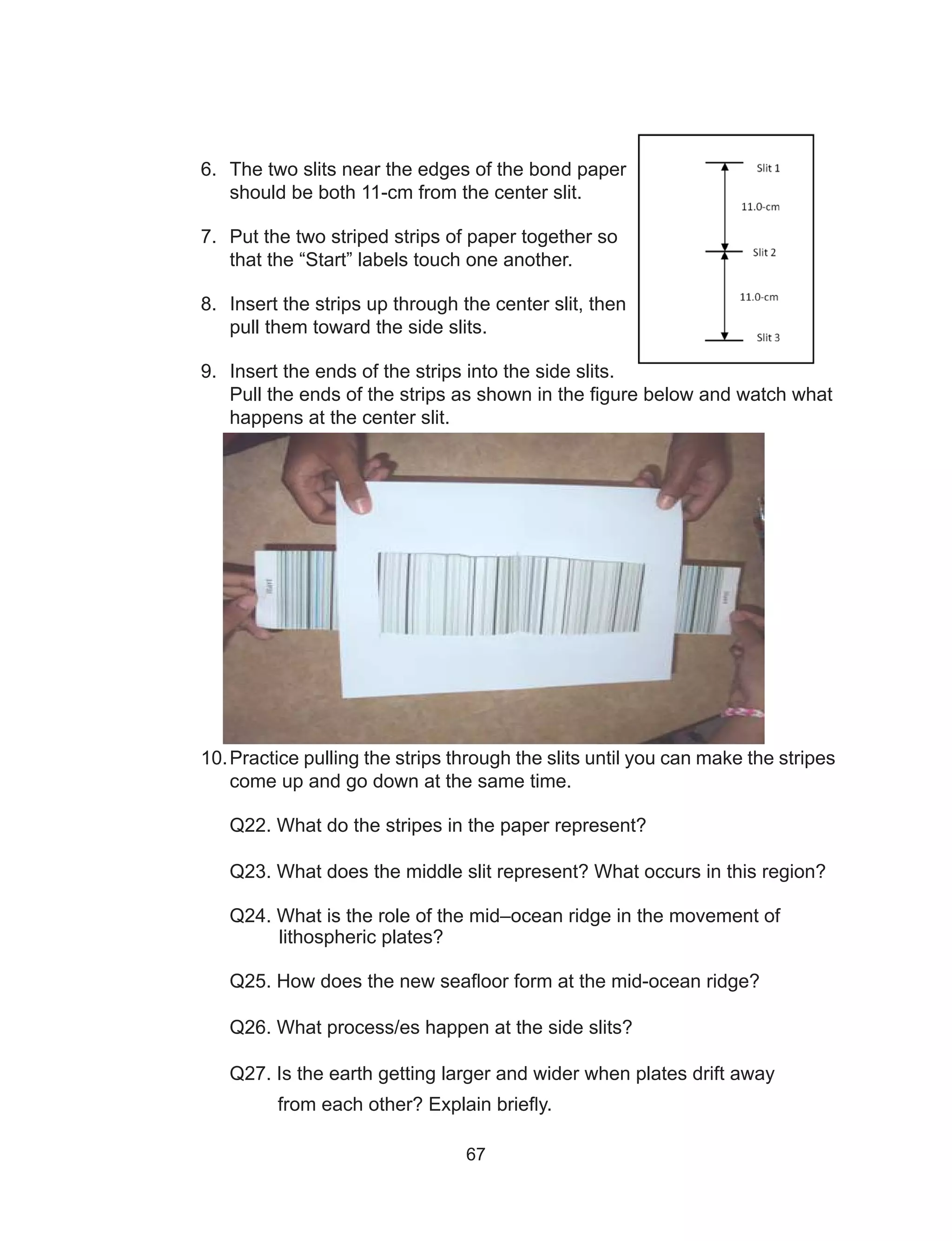 67
6.	 The two slits near the edges of the bond paper
should be both 11-cm from the center slit.
7.	 Put the two striped strips of paper together so
that the “Start” labels touch one another.
8.	 Insert the strips up through the center slit, then
pull them toward the side slits.
9.	 Insert the ends of the strips into the side slits.
Pull the ends of the strips as shown in the figure below and watch what
happens at the center slit.
10.	Practice pulling the strips through the slits until you can make the stripes
come up and go down at the same time.
Q22. What do the stripes in the paper represent?
Q23. What does the middle slit represent? What occurs in this region?
	 Q24. What is the role of the mid–ocean ridge in the movement of
lithospheric plates?
Q25. How does the new seafloor form at the mid-ocean ridge?
Q26. What process/es happen at the side slits?
Q27. Is the earth getting larger and wider when plates drift away
from each other? Explain briefly.
 