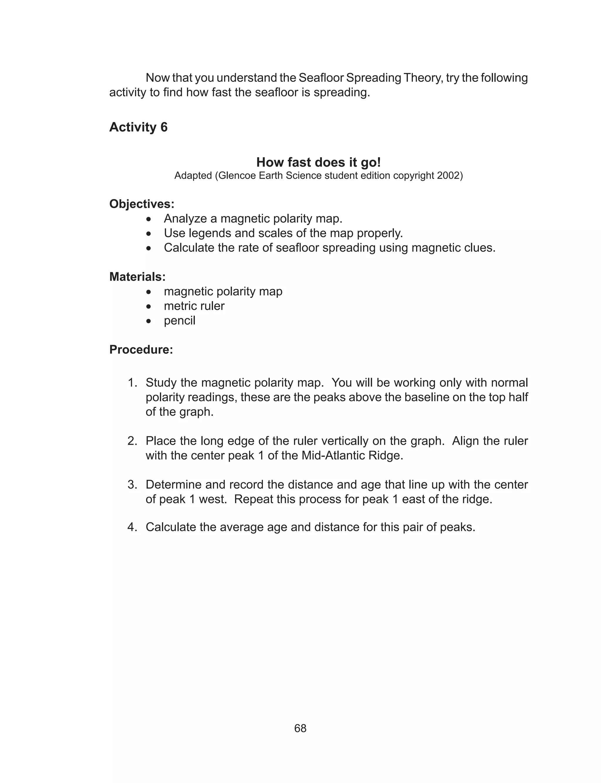 68
Now that you understand the Seafloor Spreading Theory, try the following
activity to find how fast the seafloor is spreading.
Activity 6
How fast does it go!
Adapted (Glencoe Earth Science student edition copyright 2002)
Objectives:
•	 Analyze a magnetic polarity map.
•	 Use legends and scales of the map properly.
•	 Calculate the rate of seafloor spreading using magnetic clues.
Materials:
•	 magnetic polarity map
•	 metric ruler	
•	 pencil
Procedure:
1.	 Study the magnetic polarity map. You will be working only with normal
polarity readings, these are the peaks above the baseline on the top half
of the graph.
2.	 Place the long edge of the ruler vertically on the graph. Align the ruler
with the center peak 1 of the Mid-Atlantic Ridge.
3.	 Determine and record the distance and age that line up with the center
of peak 1 west. Repeat this process for peak 1 east of the ridge.
4.	 Calculate the average age and distance for this pair of peaks.
	
 