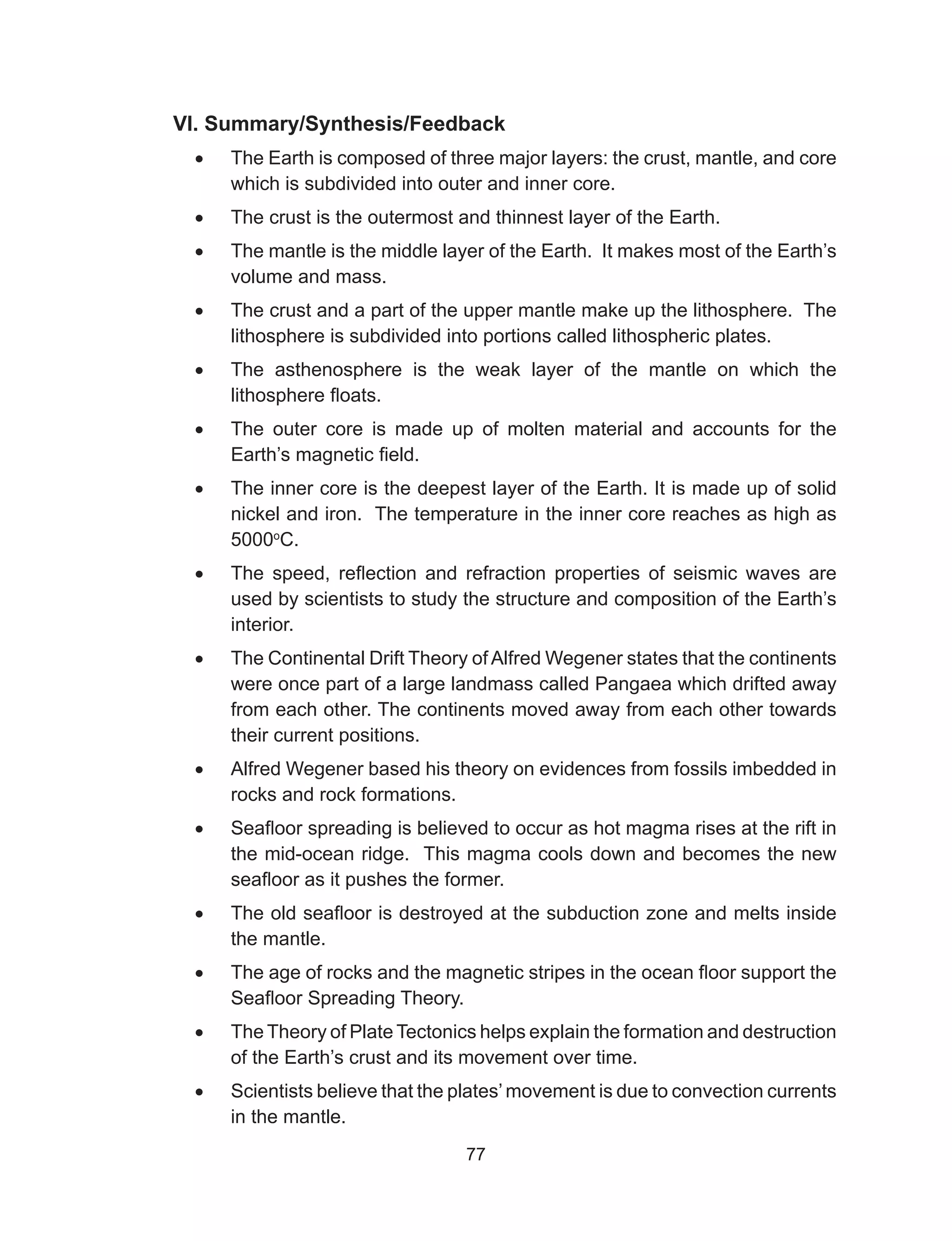 77
VI. Summary/Synthesis/Feedback
•	 The Earth is composed of three major layers: the crust, mantle, and core
which is subdivided into outer and inner core.
•	 The crust is the outermost and thinnest layer of the Earth.
•	 The mantle is the middle layer of the Earth. It makes most of the Earth’s
volume and mass.
•	 The crust and a part of the upper mantle make up the lithosphere. The
lithosphere is subdivided into portions called lithospheric plates.
•	 The asthenosphere is the weak layer of the mantle on which the
lithosphere floats.
•	 The outer core is made up of molten material and accounts for the
Earth’s magnetic field.
•	 The inner core is the deepest layer of the Earth. It is made up of solid
nickel and iron. The temperature in the inner core reaches as high as
5000o
C.
•	 The speed, reflection and refraction properties of seismic waves are
used by scientists to study the structure and composition of the Earth’s
interior.
•	 The Continental Drift Theory of Alfred Wegener states that the continents
were once part of a large landmass called Pangaea which drifted away
from each other. The continents moved away from each other towards
their current positions.
•	 Alfred Wegener based his theory on evidences from fossils imbedded in
rocks and rock formations.
•	 Seafloor spreading is believed to occur as hot magma rises at the rift in
the mid-ocean ridge. This magma cools down and becomes the new
seafloor as it pushes the former.
•	 The old seafloor is destroyed at the subduction zone and melts inside
the mantle.
•	 The age of rocks and the magnetic stripes in the ocean floor support the
Seafloor Spreading Theory.
•	 The Theory of Plate Tectonics helps explain the formation and destruction
of the Earth’s crust and its movement over time.
•	 Scientists believe that the plates’movement is due to convection currents
in the mantle.
 