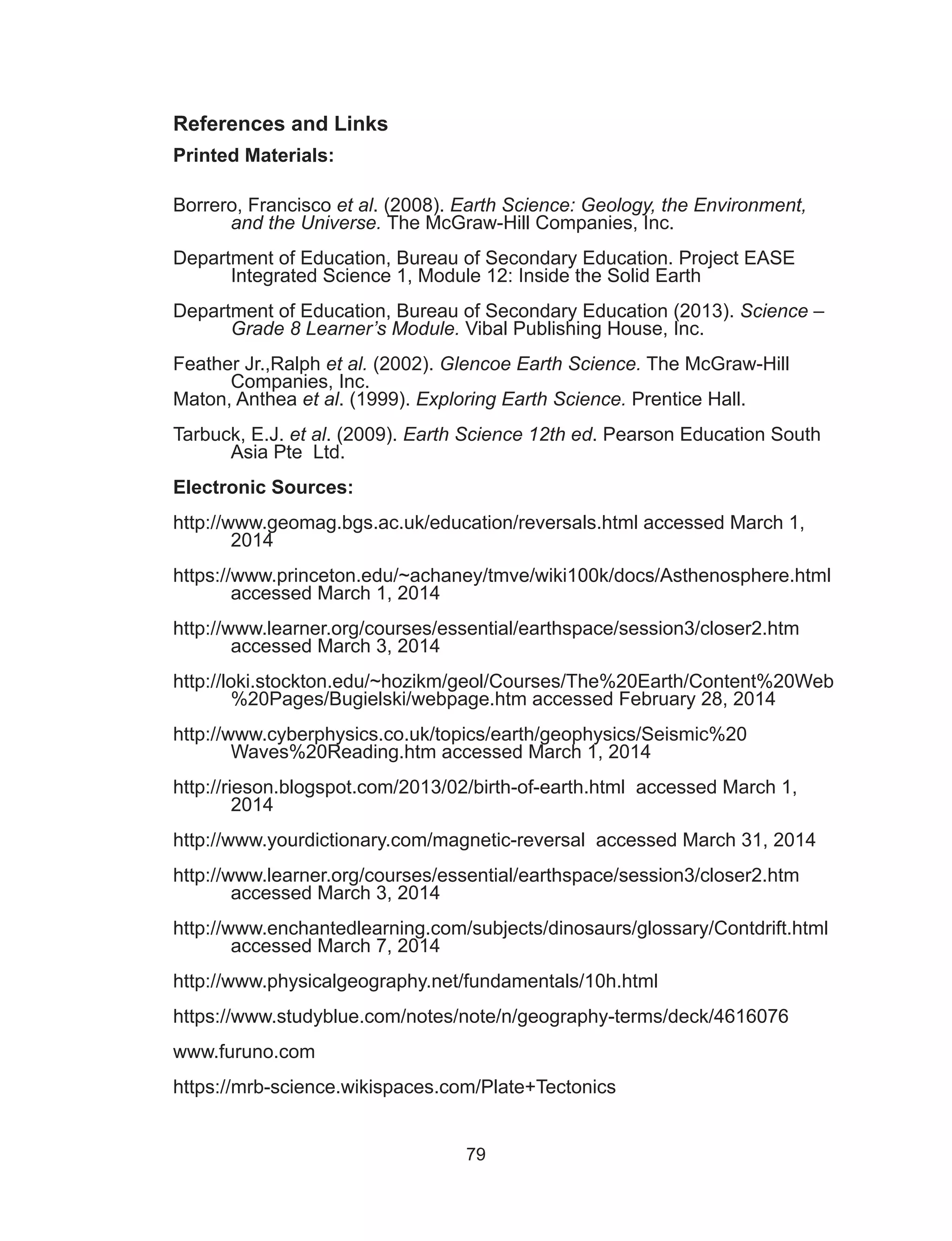 79
References and Links
Printed Materials:
Borrero, Francisco et al. (2008). Earth Science: Geology, the Environment,
and the Universe. The McGraw-Hill Companies, Inc.
Department of Education, Bureau of Secondary Education. Project EASE
Integrated Science 1, Module 12: Inside the Solid Earth
Department of Education, Bureau of Secondary Education (2013). Science –
Grade 8 Learner’s Module. Vibal Publishing House, Inc.
Feather Jr.,Ralph et al. (2002). Glencoe Earth Science. The McGraw-Hill
Companies, Inc.
Maton, Anthea et al. (1999). Exploring Earth Science. Prentice Hall.
Tarbuck, E.J. et al. (2009). Earth Science 12th ed. Pearson Education South
Asia Pte Ltd.
Electronic Sources:
http://www.geomag.bgs.ac.uk/education/reversals.html accessed March 1,
2014
https://www.princeton.edu/~achaney/tmve/wiki100k/docs/Asthenosphere.html 	
accessed March 1, 2014
http://www.learner.org/courses/essential/earthspace/session3/closer2.htm
accessed March 3, 2014
http://loki.stockton.edu/~hozikm/geol/Courses/The%20Earth/Content%20Web
%20Pages/Bugielski/webpage.htm accessed February 28, 2014
http://www.cyberphysics.co.uk/topics/earth/geophysics/Seismic%20
Waves%20Reading.htm accessed March 1, 2014
http://rieson.blogspot.com/2013/02/birth-of-earth.html accessed March 1,
2014
http://www.yourdictionary.com/magnetic-reversal accessed March 31, 2014
http://www.learner.org/courses/essential/earthspace/session3/closer2.htm
accessed March 3, 2014
http://www.enchantedlearning.com/subjects/dinosaurs/glossary/Contdrift.html
accessed March 7, 2014
http://www.physicalgeography.net/fundamentals/10h.html
https://www.studyblue.com/notes/note/n/geography-terms/deck/4616076
www.furuno.com
https://mrb-science.wikispaces.com/Plate+Tectonics
 