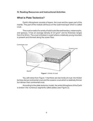 6
IV.	Reading Resources and Instructional Activities
What is Plate Tectonics?
Earth’s lithosphere consists of layers, the crust and the upper part of the
mantle. This part of the module will focus on the outermost layer which is called
crust.
Thecrustismadeofavarietyofsolidrockslikesedimentary,metamorphic,
and igneous. It has an average density of 2.8 g/cm3
and its thickness ranges
from 5 to 50 km. The crust is thickest in a part where a relatively young mountain
is present and thinnest along the ocean floor.
Figure 1. Kinds of crust
You will notice from Figure 1 that there are two kinds of crust: the thicker
but less dense continental crust and the oceanic crust which is relatively thinner
but denser than continental crust.
According to the plate tectonics model, the entire lithosphere of the Earth
is broken into numerous segments called plates (see Figure 2).
Continental crust
Oceanic crust
Mantle
 