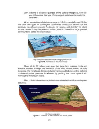24
	 Q27. In terms of the consequences on the Earth’s lithosphere, how will
you differentiate this type of convergent plate boundary with the
other two?
	
When two continental plates converge, a collision zone is formed. Unlike
the other two types of convergent boundaries, subduction ceases for this
particular type of convergence. No trench, no volcano, and definitely no island
arc are created during this process. Instead, what is created is a large group of
tall mountains called mountain range.
	
http://whybecausescience.com/category/vulcanism/
Figure 16. Formation of mountain range
	 About 40 to 50 million years ago, two large land masses, India and
Eurasia, collided to begin the formation of the most visible product of plate
tectonics - the Himalayas. Since subduction is impossible between two colliding
continental plates, pressure is released by pushing the crusts upward and
forming the Himalayan peaks.
	
	 Also, collision of continental plates is associated with shallow earthquake
activities.
http://pubs.usgs.gov/
Figure 17. Collision of the Eurasian and Indian plates
 