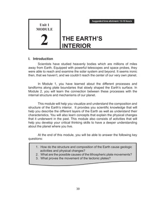 39
THE EARTH’S
INTERIOR
I.	 Introduction
Scientists have studied heavenly bodies which are millions of miles
away from Earth. Equipped with powerful telescopes and space probes, they
were able to reach and examine the solar system and beyond. It seems ironic
then, that we haven’t, and we couldn’t reach the center of our very own planet.
In Module 1, you have learned about the different processes and
landforms along plate boundaries that slowly shaped the Earth’s surface. In
Module 2, you will learn the connection between these processes with the
internal structure and mechanisms of our planet.
This module will help you visualize and understand the composition and
structure of the Earth’s interior. It provides you scientific knowledge that will
help you describe the different layers of the Earth as well as understand their
characteristics. You will also learn concepts that explain the physical changes
that it underwent in the past. This module also consists of activities that will
help you develop your critical thinking skills to have a deeper understanding
about the planet where you live.
At the end of this module, you will be able to answer the following key
questions:
1.	 How do the structure and composition of the Earth cause geologic
activities and physical changes?
2.	 What are the possible causes of the lithospheric plate movements?
3.	 What proves the movement of the tectonic plates?
Unit 1
MODULE
2
 