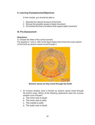40
II. Learning Competencies/Objectives
	 In this module, you should be able to:
1.	 Describe the internal structure of the Earth.
2.	 Discuss the possible causes of plate movement.
3.	 Enumerate the lines of evidence that support plate movement.
III. Pre-Assessment
Directions:
A. Choose the letter of the correct answer.
For questions 1 and 2, refer to the figure below that shows the cross section
of the Earth as seismic waves travel through it.
Seismic waves as they travel through the Earth
1.	 An S-wave shadow zone is formed as seismic waves travel through
the Earth’s body. Which of the following statements does this S-wave
shadow zone indicate?
a.	 The inner core is liquid.
b.	 The inner core is solid.
c.	 The mantle is solid.
d.	 The outer core is liquid.
 