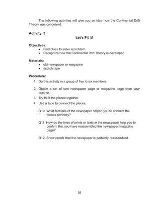 58
The following activities will give you an idea how the Continental Drift
Theory was conceived.
Activity 3
Let’s Fit it!
Objectives:
•	 Find clues to solve a problem.
•	 Recognize how the Continental Drift Theory is developed.
Materials:
•	 old newspaper or magazine
•	 scotch tape
Procedure:
1.	 Do this activity in a group of five to six members.
2.	 Obtain a set of torn newspaper page or magazine page from your
teacher.
3.	 Try to fit the pieces together.
4.	 Use a tape to connect the pieces.
Q10. What features of the newspaper helped you to connect the
pieces perfectly?
Q11. How do the lines of prints or texts in the newspaper help you to
confirm that you have reassembled the newspaper/magazine
page?
Q12. Show proofs that the newspaper is perfectly reassembled.
 