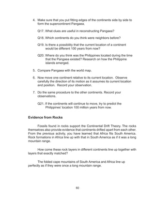 60
4.	 Make sure that you put fitting edges of the continents side by side to
form the supercontinent Pangaea.
Q17. What clues are useful in reconstructing Pangaea?
Q18. Which continents do you think were neighbors before?
Q19. Is there a possibility that the current location of a continent
would be different 100 years from now?
Q20. Where do you think was the Philippines located during the time
that the Pangaea existed? Research on how the Philippine
islands emerged.
5.	 Compare Pangaea with the world map.
6.	 Now move one continent relative to its current location. Observe
carefully the direction of its motion as it assumes its current location
and position. Record your observation.
7.	 Do the same procedure to the other continents. Record your
observations.
Q21. If the continents will continue to move, try to predict the
Philippines’ location 100 million years from now.
Evidence from Rocks
Fossils found in rocks support the Continental Drift Theory. The rocks
themselves also provide evidence that continents drifted apart from each other.
From the previous activity, you have learned that Africa fits South America.
Rock formations in Africa line up with that in South America as if it was a long
mountain range.
	 How come these rock layers in different continents line up together with
layers that exactly matched?
	 The folded cape mountains of South America and Africa line up
perfectly as if they were once a long mountain range.
 