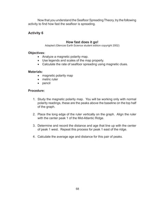 68
Now that you understand the Seafloor Spreading Theory, try the following
activity to find how fast the seafloor is spreading.
Activity 6
How fast does it go!
Adapted (Glencoe Earth Science student edition copyright 2002)
Objectives:
•	 Analyze a magnetic polarity map.
•	 Use legends and scales of the map properly.
•	 Calculate the rate of seafloor spreading using magnetic clues.
Materials:
•	 magnetic polarity map
•	 metric ruler	
•	 pencil
Procedure:
1.	 Study the magnetic polarity map. You will be working only with normal
polarity readings, these are the peaks above the baseline on the top half
of the graph.
2.	 Place the long edge of the ruler vertically on the graph. Align the ruler
with the center peak 1 of the Mid-Atlantic Ridge.
3.	 Determine and record the distance and age that line up with the center
of peak 1 west. Repeat this process for peak 1 east of the ridge.
4.	 Calculate the average age and distance for this pair of peaks.
	
 