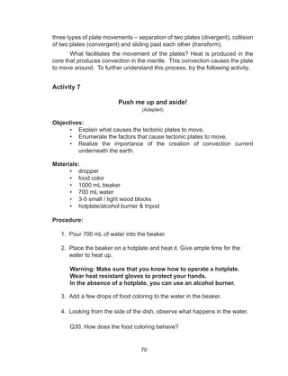 70
three types of plate movements – separation of two plates (divergent), collision
of two plates (convergent) and sliding past each other (transform).
What facilitates the movement of the plates? Heat is produced in the
core that produces convection in the mantle. This convection causes the plate
to move around. To further understand this process, try the following activity.
Activity 7
Push me up and aside!
(Adapted)
Objectives:
•	 Explain what causes the tectonic plates to move.
•	 Enumerate the factors that cause tectonic plates to move.
•	 Realize the importance of the creation of convection current
underneath the earth.
Materials:
•	 dropper
•	 food color
•	 1000 mL beaker		
•	 700 mL water		
•	 3-5 small / light wood blocks
•	 hotplate/alcohol burner & tripod	
Procedure:
1. Pour 700 mL of water into the beaker.
2. Place the beaker on a hotplate and heat it. Give ample time for the
water to heat up.
	 Warning: Make sure that you know how to operate a hotplate.
	 Wear heat resistant gloves to protect your hands.
	 In the absence of a hotplate, you can use an alcohol burner.
3. Add a few drops of food coloring to the water in the beaker.
4. Looking from the side of the dish, observe what happens in the water.
	 Q30. How does the food coloring behave?
 