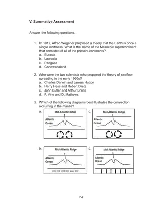 74
V. Summative Assessment
	
Answer the following questions.
1.	 In 1912, Alfred Wegener proposed a theory that the Earth is once a
single landmass. What is the name of the Mesozoic supercontinent
that consisted of all of the present continents?
a.	 Eurasia
b.	 Laurasia
c.	 Pangaea
d.	 Gondwanaland
2. Who were the two scientists who proposed the theory of seafloor
spreading in the early 1960s?
a.	 Charles Darwin and James Hutton
b.	 Harry Hess and Robert Dietz
c.	 John Butler and Arthur Smite
d.	 F. Vine and D. Mathews
3.	 Which of the following diagrams best illustrates the convection
occurring in the mantle?
a. 					c.
b.					d.
 