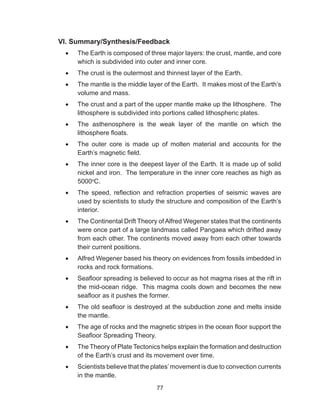 77
VI. Summary/Synthesis/Feedback
•	 The Earth is composed of three major layers: the crust, mantle, and core
which is subdivided into outer and inner core.
•	 The crust is the outermost and thinnest layer of the Earth.
•	 The mantle is the middle layer of the Earth. It makes most of the Earth’s
volume and mass.
•	 The crust and a part of the upper mantle make up the lithosphere. The
lithosphere is subdivided into portions called lithospheric plates.
•	 The asthenosphere is the weak layer of the mantle on which the
lithosphere floats.
•	 The outer core is made up of molten material and accounts for the
Earth’s magnetic field.
•	 The inner core is the deepest layer of the Earth. It is made up of solid
nickel and iron. The temperature in the inner core reaches as high as
5000o
C.
•	 The speed, reflection and refraction properties of seismic waves are
used by scientists to study the structure and composition of the Earth’s
interior.
•	 The Continental Drift Theory of Alfred Wegener states that the continents
were once part of a large landmass called Pangaea which drifted away
from each other. The continents moved away from each other towards
their current positions.
•	 Alfred Wegener based his theory on evidences from fossils imbedded in
rocks and rock formations.
•	 Seafloor spreading is believed to occur as hot magma rises at the rift in
the mid-ocean ridge. This magma cools down and becomes the new
seafloor as it pushes the former.
•	 The old seafloor is destroyed at the subduction zone and melts inside
the mantle.
•	 The age of rocks and the magnetic stripes in the ocean floor support the
Seafloor Spreading Theory.
•	 The Theory of Plate Tectonics helps explain the formation and destruction
of the Earth’s crust and its movement over time.
•	 Scientists believe that the plates’movement is due to convection currents
in the mantle.
 