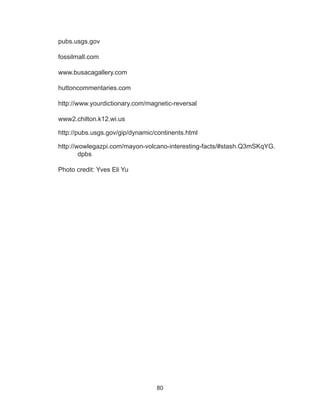 80
pubs.usgs.gov
fossilmall.com
www.busacagallery.com
huttoncommentaries.com
http://www.yourdictionary.com/magnetic-reversal
www2.chilton.k12.wi.us
http://pubs.usgs.gov/gip/dynamic/continents.html
http://wowlegazpi.com/mayon-volcano-interesting-facts/#stash.Q3mSKqYG.
dpbs
Photo credit: Yves Eli Yu
 
