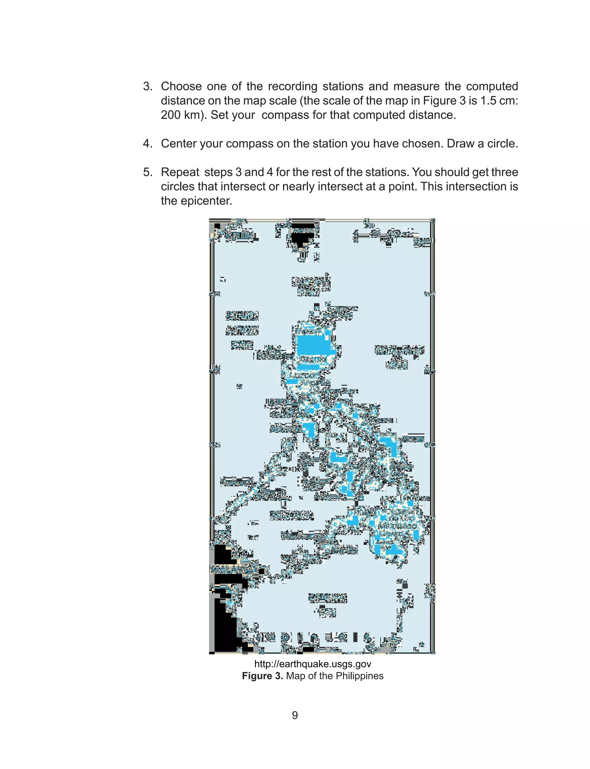 9
3.	 Choose one of the recording stations and measure the computed
distance on the map scale (the scale of the map in Figure 3 is 1.5 cm:
200 km). Set your compass for that computed distance.
	
4.	 Center your compass on the station you have chosen. Draw a circle.
5.	 Repeat steps 3 and 4 for the rest of the stations. You should get three
circles that intersect or nearly intersect at a point. This intersection is
the epicenter.
http://earthquake.usgs.gov
Figure 3. Map of the Philippines
 