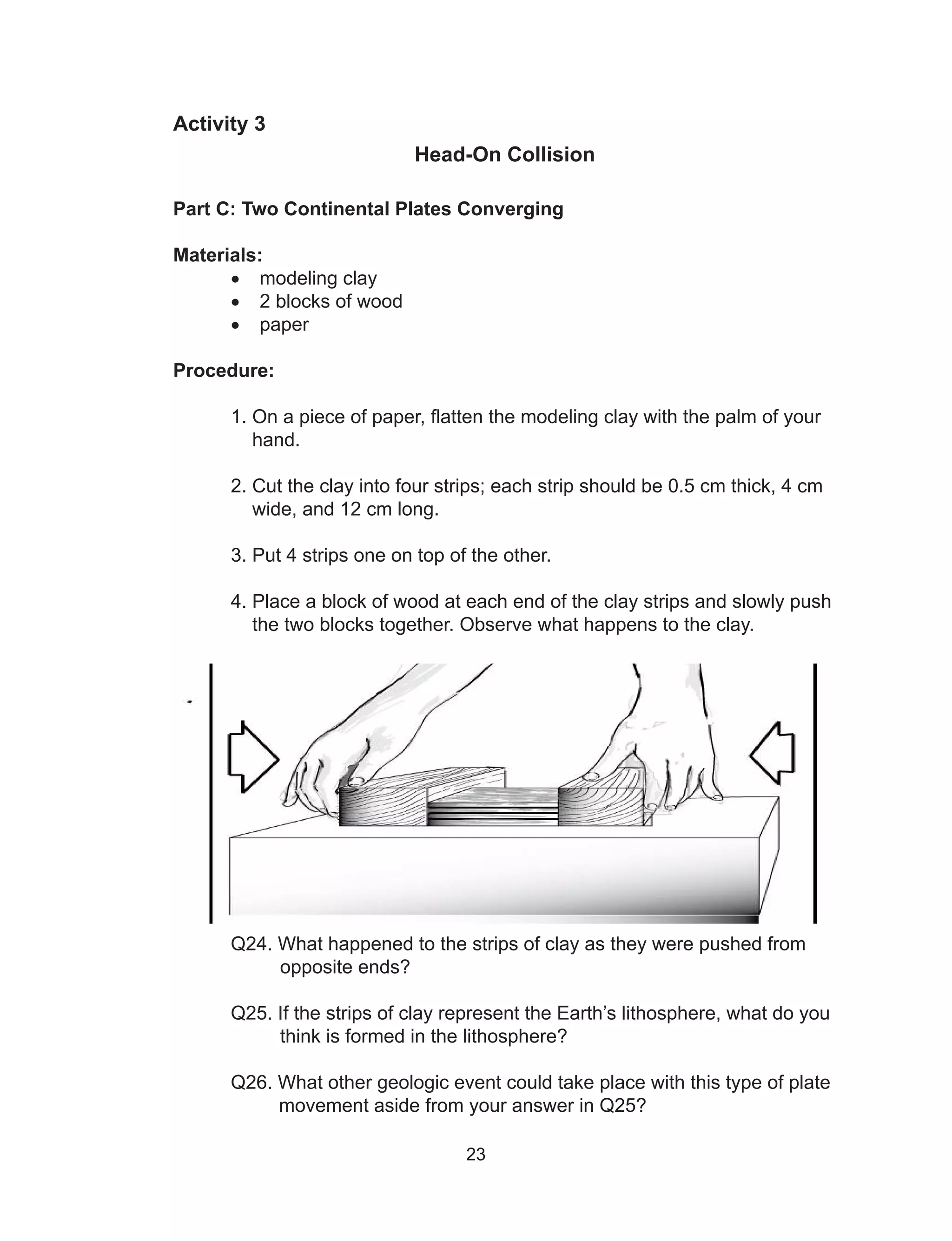 23
Activity 3
Head-On Collision
Part C: Two Continental Plates Converging
Materials:
•	 modeling clay
•	 2 blocks of wood
•	 paper
Procedure:
	 1. On a piece of paper, flatten the modeling clay with the palm of your
	 hand.
	 2. Cut the clay into four strips; each strip should be 0.5 cm thick, 4 cm
	 wide, and 12 cm long.
	 3. Put 4 strips one on top of the other.
	 4. Place a block of wood at each end of the clay strips and slowly push
	 the two blocks together. Observe what happens to the clay.
	
	 Q24. What happened to the strips of clay as they were pushed from
opposite ends?
	 Q25. If the strips of clay represent the Earth’s lithosphere, what do you
think is formed in the lithosphere?
	 Q26. What other geologic event could take place with this type of plate 	
	 movement aside from your answer in Q25?
 