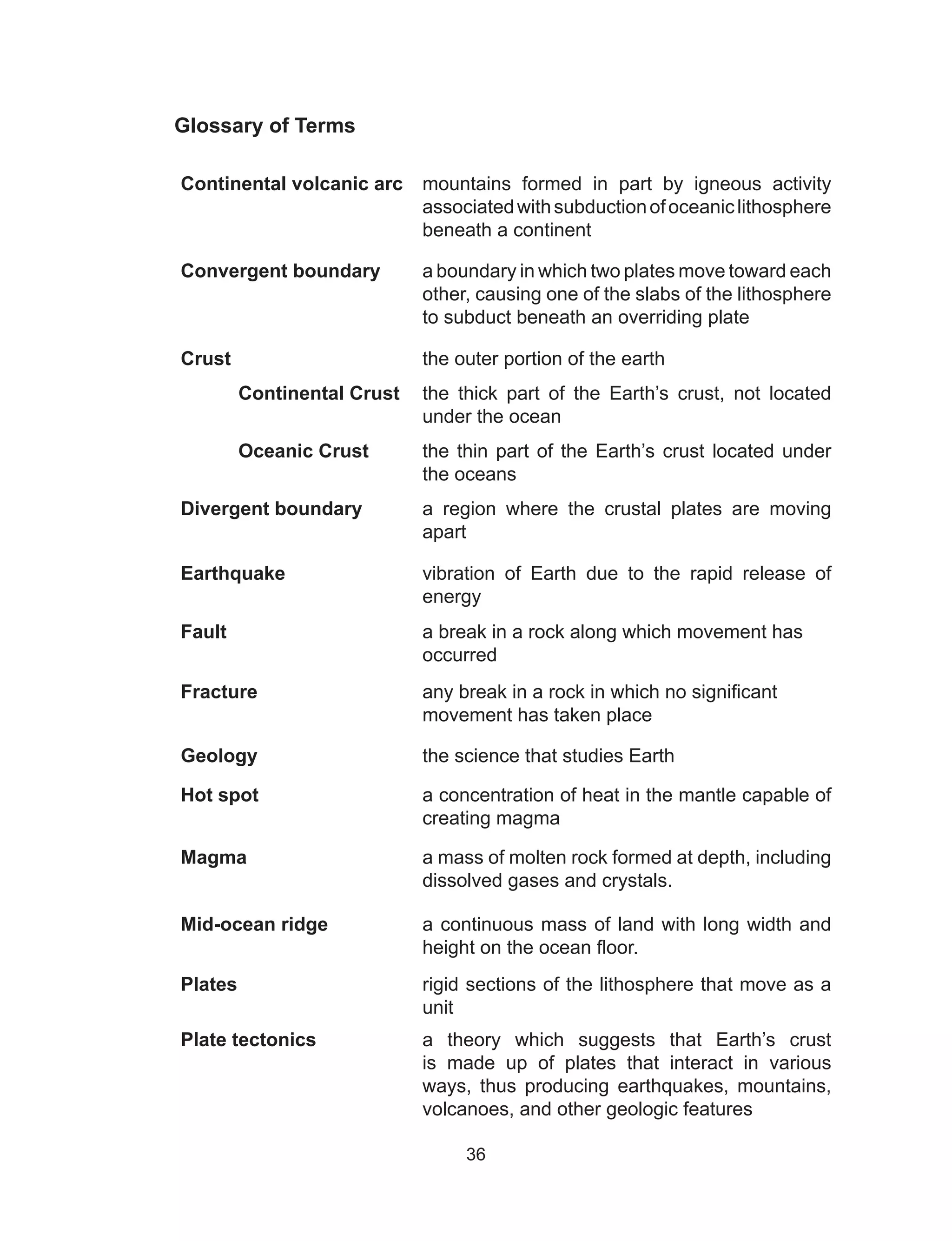 36
Glossary of Terms
Continental volcanic arc mountains formed in part by igneous activity
associatedwithsubductionofoceaniclithosphere
beneath a continent
Convergent boundary a boundary in which two plates move toward each
other, causing one of the slabs of the lithosphere
to subduct beneath an overriding plate
Crust the outer portion of the earth
	 Continental Crust the thick part of the Earth’s crust, not located
under the ocean
	 Oceanic Crust the thin part of the Earth’s crust located under
the oceans
Divergent boundary a region where the crustal plates are moving
apart
Earthquake vibration of Earth due to the rapid release of
energy
Fault a break in a rock along which movement has
occurred
Fracture any break in a rock in which no significant
movement has taken place
Geology the science that studies Earth
Hot spot a concentration of heat in the mantle capable of
creating magma
Magma a mass of molten rock formed at depth, including
dissolved gases and crystals.
Mid-ocean ridge a continuous mass of land with long width and
height on the ocean floor.
Plates rigid sections of the lithosphere that move as a
unit
Plate tectonics a theory which suggests that Earth’s crust
is made up of plates that interact in various
ways, thus producing earthquakes, mountains,
volcanoes, and other geologic features
 