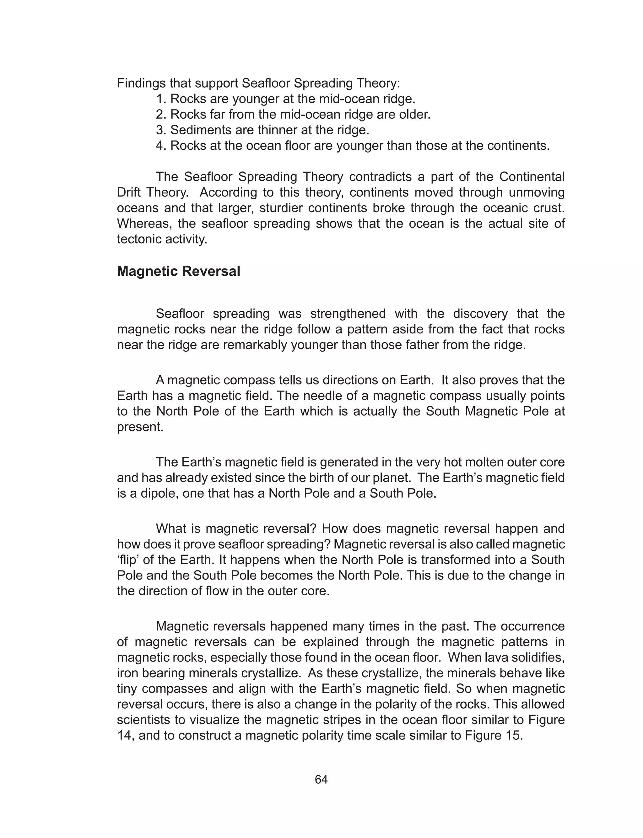 64
Findings that support Seafloor Spreading Theory:
1. Rocks are younger at the mid-ocean ridge.
2. Rocks far from the mid-ocean ridge are older.
3. Sediments are thinner at the ridge.
4. Rocks at the ocean floor are younger than those at the continents.
The Seafloor Spreading Theory contradicts a part of the Continental
Drift Theory. According to this theory, continents moved through unmoving
oceans and that larger, sturdier continents broke through the oceanic crust.
Whereas, the seafloor spreading shows that the ocean is the actual site of
tectonic activity.
Magnetic Reversal
Seafloor spreading was strengthened with the discovery that the
magnetic rocks near the ridge follow a pattern aside from the fact that rocks
near the ridge are remarkably younger than those father from the ridge.
A magnetic compass tells us directions on Earth. It also proves that the
Earth has a magnetic field. The needle of a magnetic compass usually points
to the North Pole of the Earth which is actually the South Magnetic Pole at
present.
The Earth’s magnetic field is generated in the very hot molten outer core
and has already existed since the birth of our planet. The Earth’s magnetic field
is a dipole, one that has a North Pole and a South Pole.
What is magnetic reversal? How does magnetic reversal happen and
how does it prove seafloor spreading? Magnetic reversal is also called magnetic
‘flip’ of the Earth. It happens when the North Pole is transformed into a South
Pole and the South Pole becomes the North Pole. This is due to the change in
the direction of flow in the outer core.
Magnetic reversals happened many times in the past. The occurrence
of magnetic reversals can be explained through the magnetic patterns in
magnetic rocks, especially those found in the ocean floor. When lava solidifies,
iron bearing minerals crystallize. As these crystallize, the minerals behave like
tiny compasses and align with the Earth’s magnetic field. So when magnetic
reversal occurs, there is also a change in the polarity of the rocks. This allowed
scientists to visualize the magnetic stripes in the ocean floor similar to Figure
14, and to construct a magnetic polarity time scale similar to Figure 15.
 