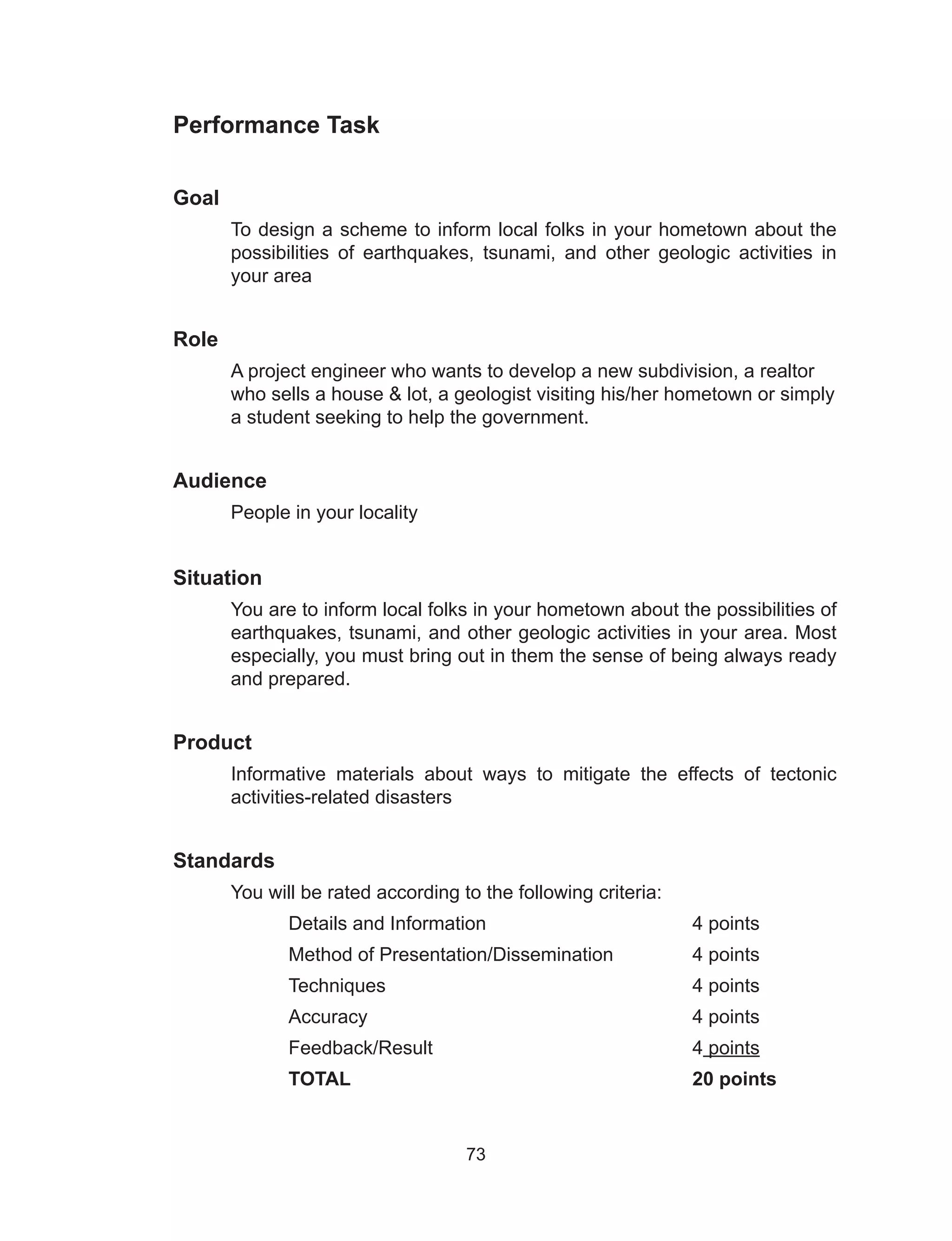 73
Performance Task
Goal
To design a scheme to inform local folks in your hometown about the
possibilities of earthquakes, tsunami, and other geologic activities in
your area
Role	
A project engineer who wants to develop a new subdivision, a realtor
who sells a house & lot, a geologist visiting his/her hometown or simply
a student seeking to help the government.
Audience
	 People in your locality
Situation
You are to inform local folks in your hometown about the possibilities of
earthquakes, tsunami, and other geologic activities in your area. Most
especially, you must bring out in them the sense of being always ready
and prepared.
	
Product
Informative materials about ways to mitigate the effects of tectonic
activities-related disasters
Standards
You will be rated according to the following criteria:
	Details and Information				4 points
	 Method of Presentation/Dissemination		 4 points
	Techniques						4 points
Accuracy 						4 points
	 Feedback/Result 					 4 points
	TOTAL						20 points
 