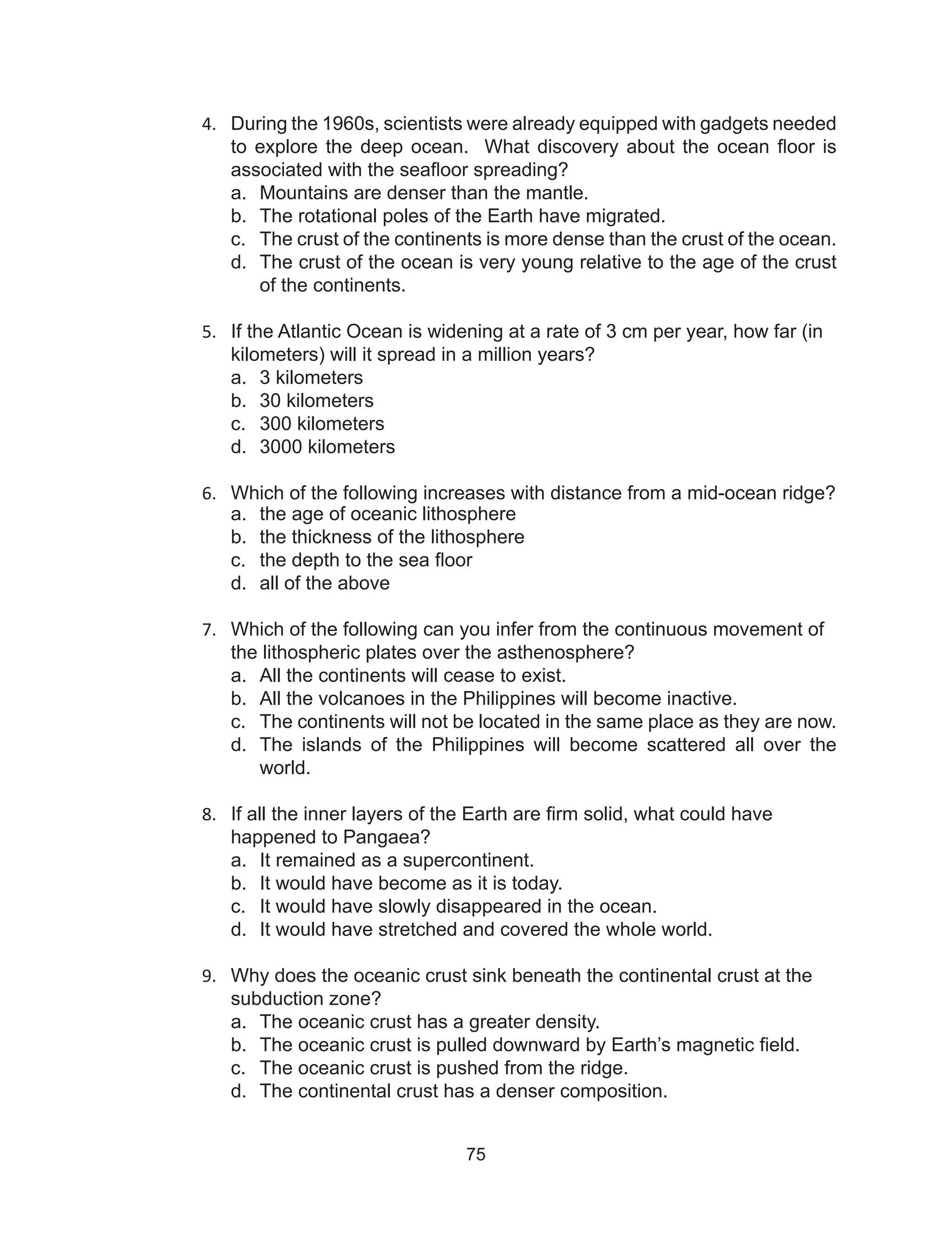 75
4.	 During the 1960s, scientists were already equipped with gadgets needed
to explore the deep ocean. What discovery about the ocean floor is
associated with the seafloor spreading?
a.	 Mountains are denser than the mantle.
b.	 The rotational poles of the Earth have migrated.
c.	 The crust of the continents is more dense than the crust of the ocean.
d.	 The crust of the ocean is very young relative to the age of the crust
of the continents.
5.	 If the Atlantic Ocean is widening at a rate of 3 cm per year, how far (in
kilometers) will it spread in a million years?
a.	 3 kilometers
b.	 30 kilometers
c.	 300 kilometers
d.	 3000 kilometers
6.	 Which of the following increases with distance from a mid-ocean ridge?
a.	 the age of oceanic lithosphere
b.	 the thickness of the lithosphere
c.	 the depth to the sea floor
d.	 all of the above
7.	 Which of the following can you infer from the continuous movement of
the lithospheric plates over the asthenosphere?
a.	 All the continents will cease to exist.
b.	 All the volcanoes in the Philippines will become inactive.
c.	 The continents will not be located in the same place as they are now.
d.	 The islands of the Philippines will become scattered all over the
world.
8.	 If all the inner layers of the Earth are firm solid, what could have
happened to Pangaea?
a.	 It remained as a supercontinent.
b.	 It would have become as it is today.
c.	 It would have slowly disappeared in the ocean.
d.	 It would have stretched and covered the whole world.
9.	 Why does the oceanic crust sink beneath the continental crust at the
subduction zone?
a.	 The oceanic crust has a greater density.
b.	 The oceanic crust is pulled downward by Earth’s magnetic field.
c.	 The oceanic crust is pushed from the ridge.
d.	 The continental crust has a denser composition.
 