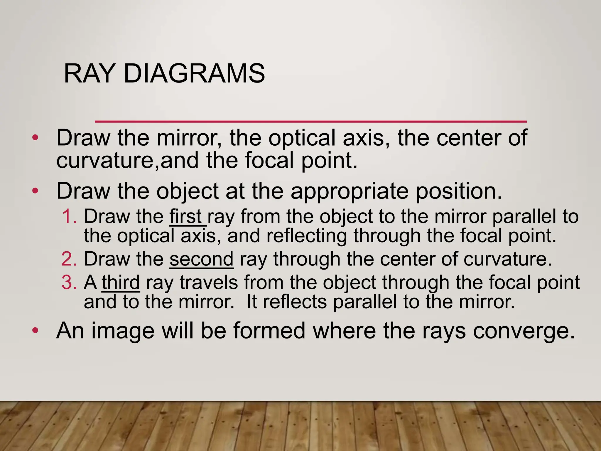 RAY DIAGRAMS
• Draw the mirror, the optical axis, the center of
curvature,and the focal point.
• Draw the object at the appropriate position.
1. Draw the first ray from the object to the mirror parallel to
the optical axis, and reflecting through the focal point.
2. Draw the second ray through the center of curvature.
3. A third ray travels from the object through the focal point
and to the mirror. It reflects parallel to the mirror.
• An image will be formed where the rays converge.
 