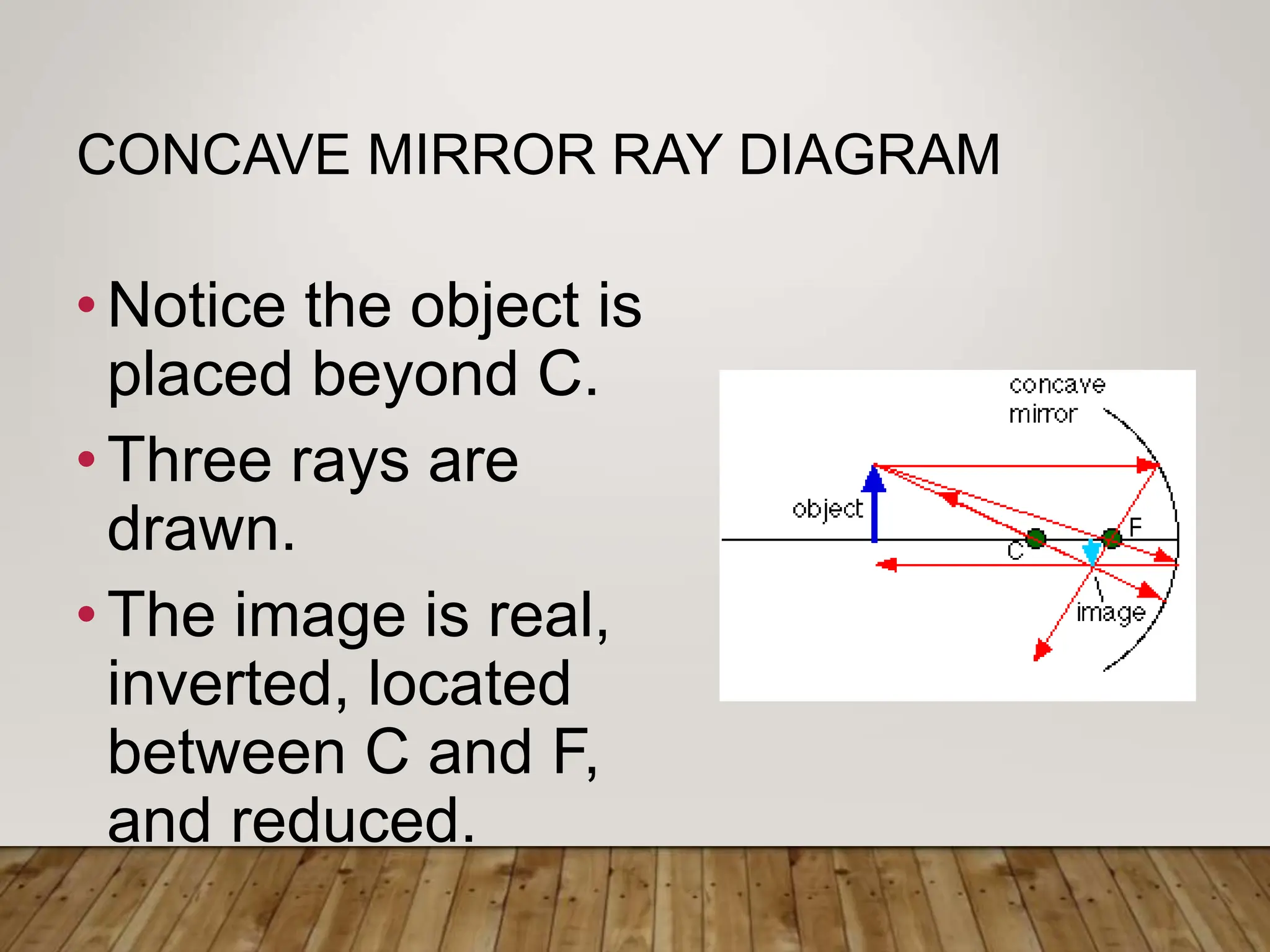 CONCAVE MIRROR RAY DIAGRAM
•Notice the object is
placed beyond C.
•Three rays are
drawn.
•The image is real,
inverted, located
between C and F,
and reduced.
 