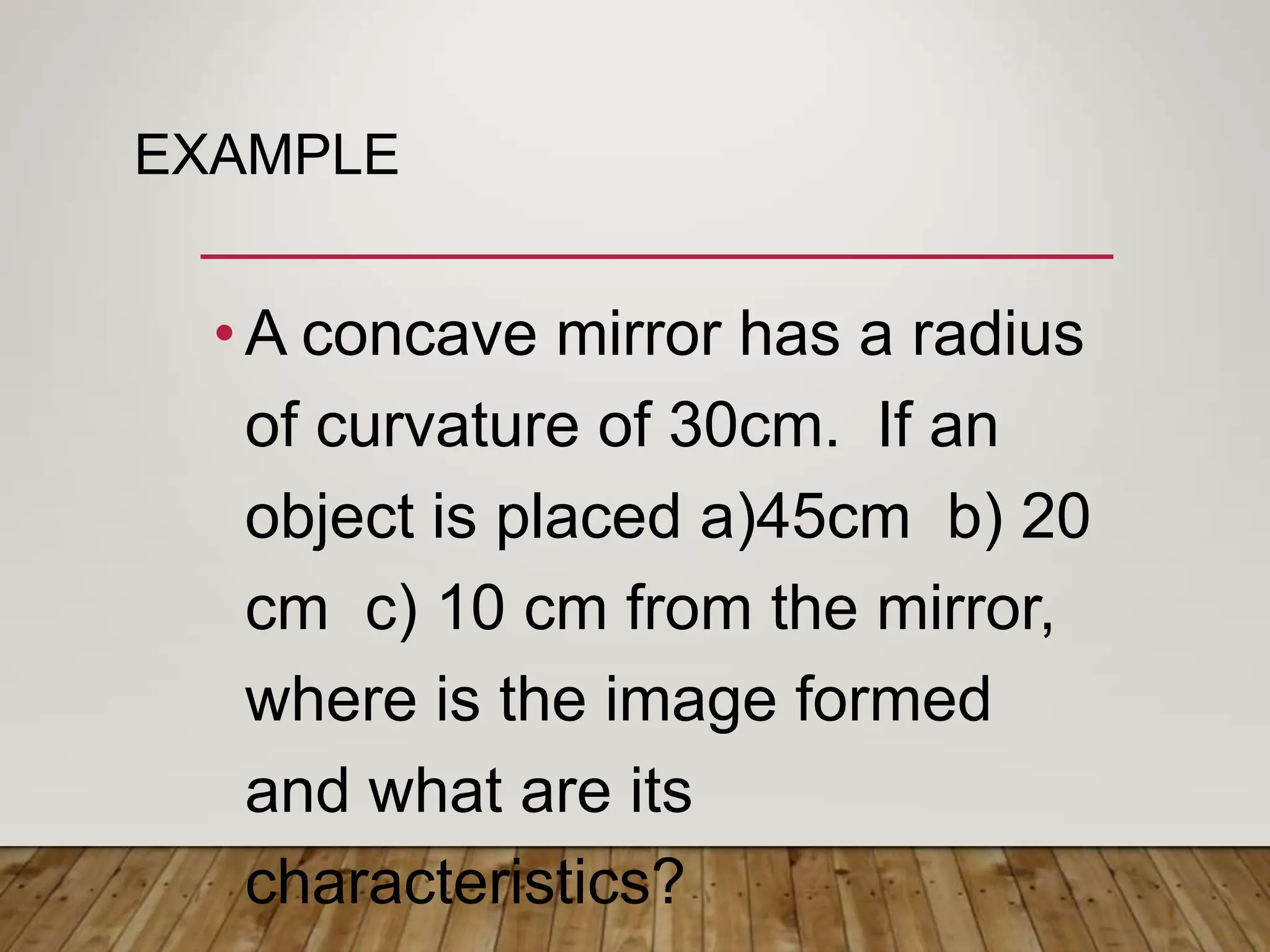 EXAMPLE
•A concave mirror has a radius
of curvature of 30cm. If an
object is placed a)45cm b) 20
cm c) 10 cm from the mirror,
where is the image formed
and what are its
characteristics?
 