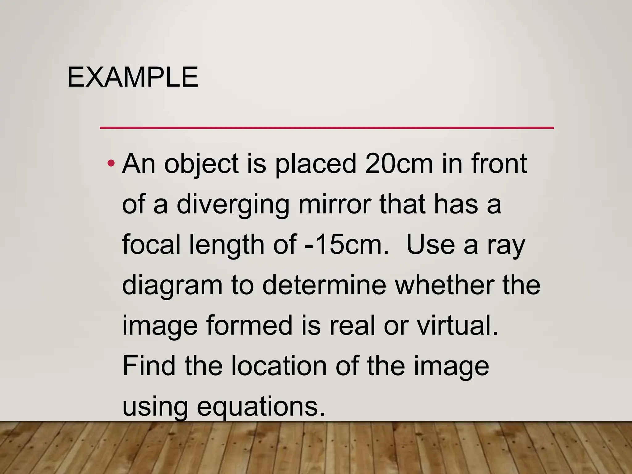 EXAMPLE
• An object is placed 20cm in front
of a diverging mirror that has a
focal length of -15cm. Use a ray
diagram to determine whether the
image formed is real or virtual.
Find the location of the image
using equations.
 