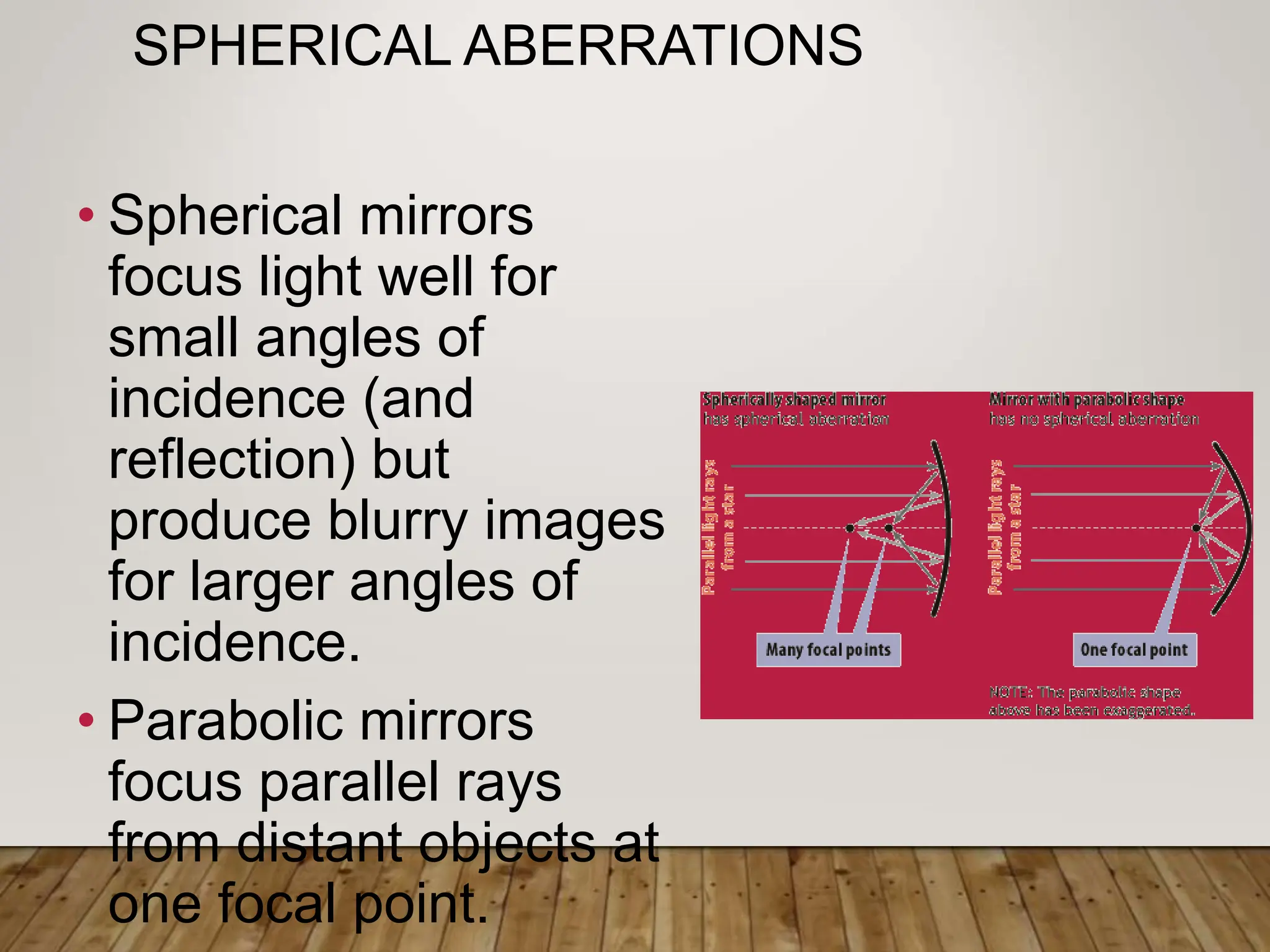 SPHERICAL ABERRATIONS
• Spherical mirrors
focus light well for
small angles of
incidence (and
reflection) but
produce blurry images
for larger angles of
incidence.
• Parabolic mirrors
focus parallel rays
from distant objects at
one focal point.
 