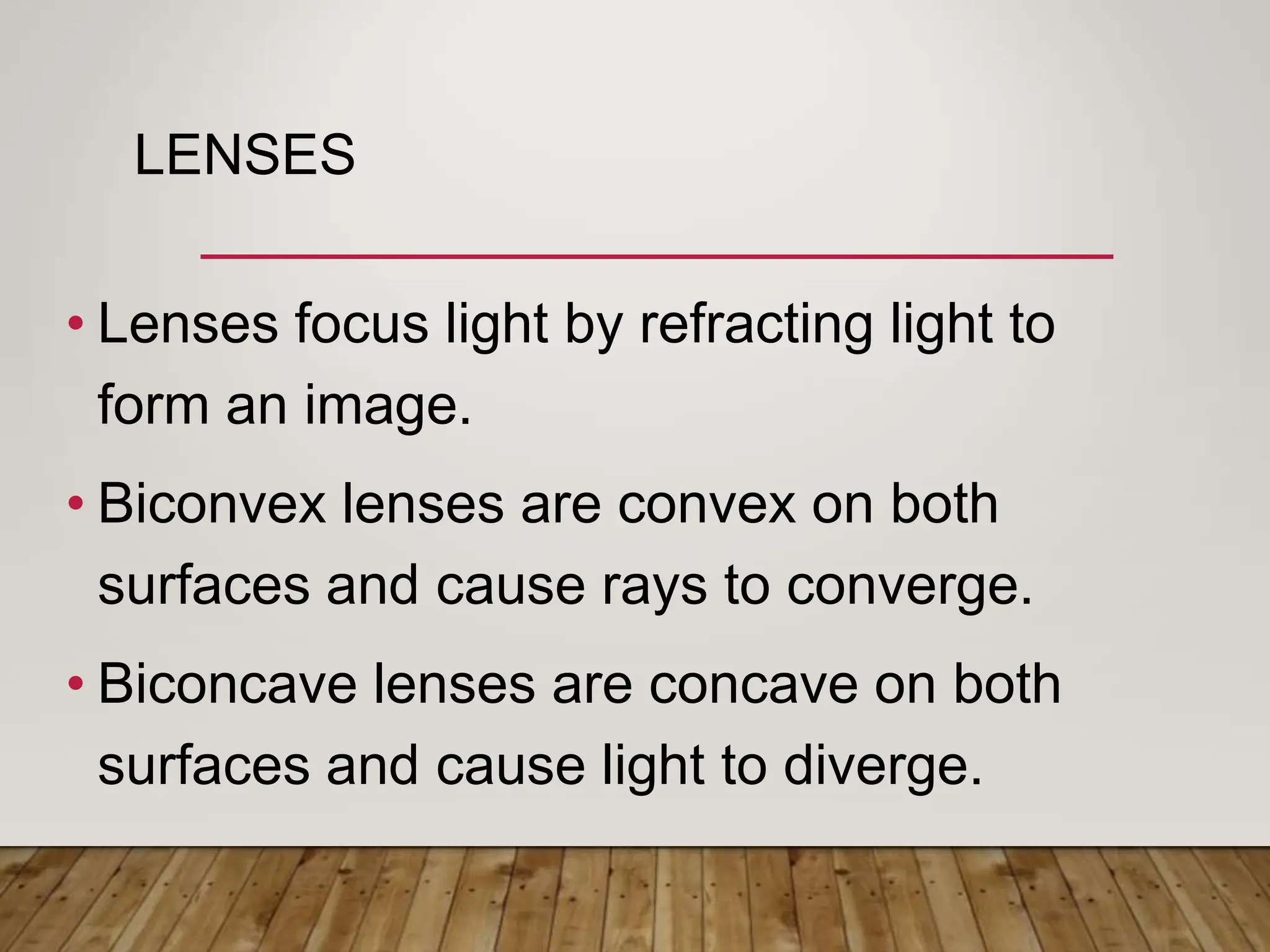 LENSES
• Lenses focus light by refracting light to
form an image.
• Biconvex lenses are convex on both
surfaces and cause rays to converge.
• Biconcave lenses are concave on both
surfaces and cause light to diverge.
 