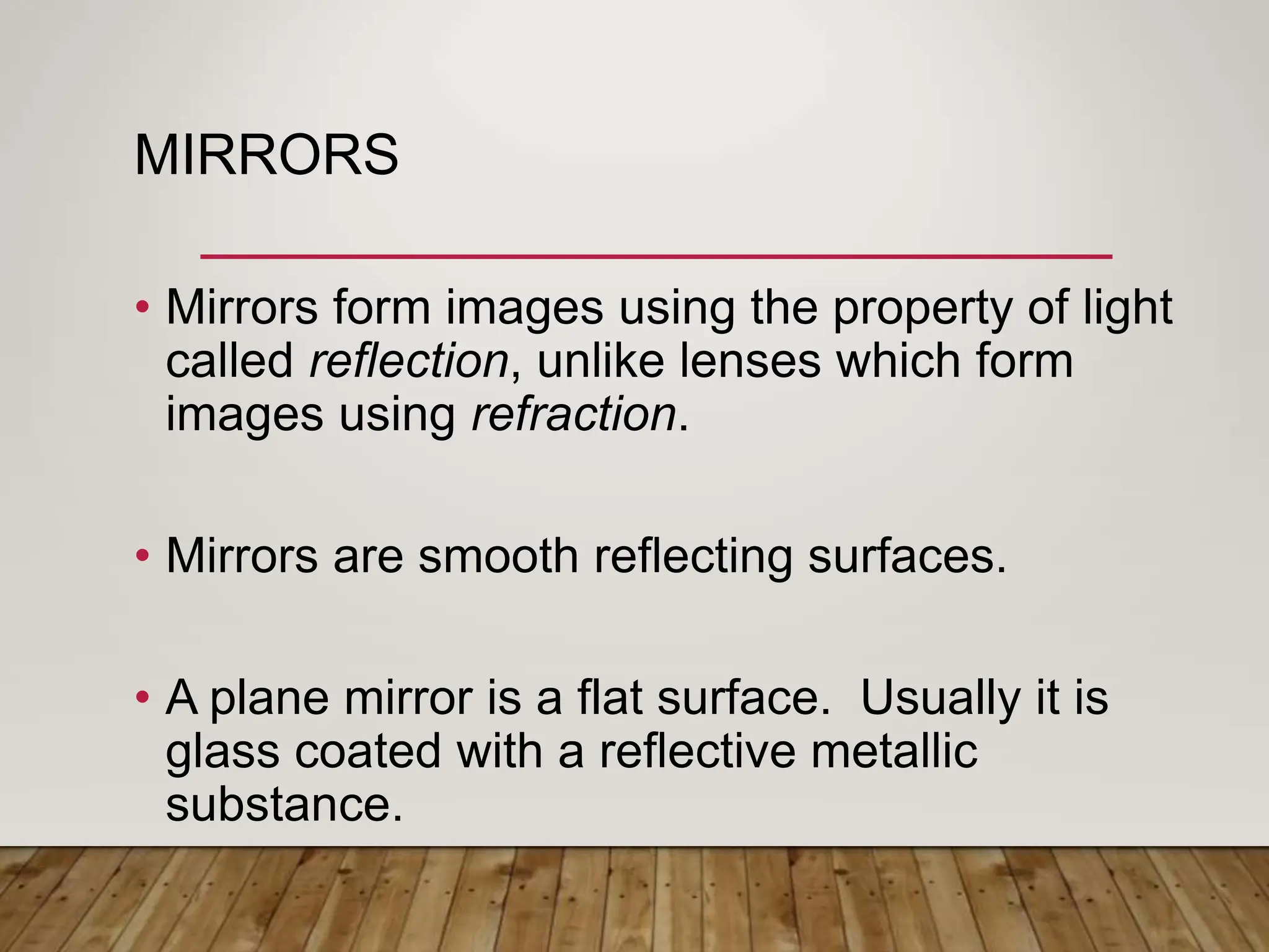 MIRRORS
• Mirrors form images using the property of light
called reflection, unlike lenses which form
images using refraction.
• Mirrors are smooth reflecting surfaces.
• A plane mirror is a flat surface. Usually it is
glass coated with a reflective metallic
substance.
 